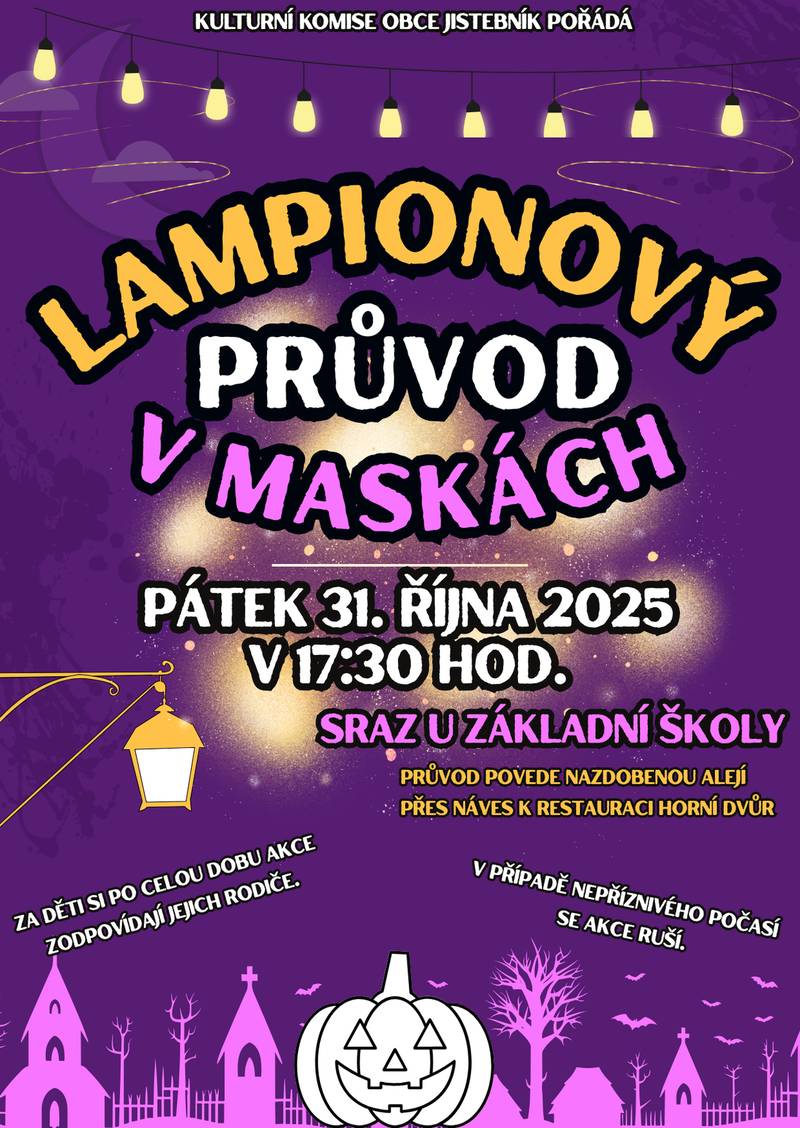 Kulturní komise obce Jistebník zve na tradiční lampionový průvod, který se uskuteční v pátek 31.10.2025. Společně vyjdeme v 17:30 hod. od základní školy (prosíme, přijďte chvilku předem), projdeme se nazdobenou alejí přes náves až k restauraci Horní Dvůr, kde bude možné si zakoupit občerstvení a děti obdrží malou odměnu. Nezapomeňte VLASTNÍ LAMPION a MASKU. Za nepříznivého počasí se akce ruší. Těšíme se na setkání a na další nezapomenutelný a kouzelný večer. PS: Připomínáme, že po celou dobu akce za děti zodpovídají jejich rodiče a tyto by měly jít po celou dobu v jejich blízkosti a doprovodu... A dále, že na této akci budou pořizovány fotografie a audiovizuální záznamy za účelem dokumentace proběhlých událostí. Tyto mohou být zveřejněny ve zpravodaji, na webu a na facebookovém profilu obce Jistebník. Pokud nesouhlasíte, aby byla zaznamenána Vaše osoba, sdělte tuto skutečnost pořadateli. Děkujeme za pochopení...