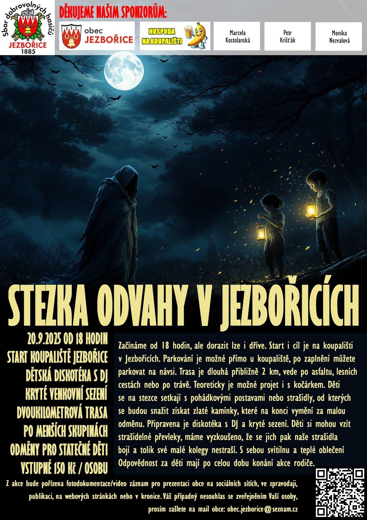 Letošní STEZKA ODVAHY se blíží a my už teď připravujeme vše tak, aby si ji děti opravdu užily. Tato akce vznikla hlavně pro naše jezbořické děti, které si zaslouží něco výjimečného – večer plný dobrodružství, napětí a zábavy, na který budou dlouho vzpomínat.        Vstupné a zvýhodnění   Děti do 14let s trvalým pobytem v Jezbořicích zaplatí jen 50 Kč   Ostatní účastníci mají vstupné ve výši 150 Kč.       Tato rozdílná cena nám pomáhá:     zajistit kvalitní průběh celé stezky,       poděkovat strašidlům za jejich čas a energii,       a hlavně upřednostnit děti z naší obce, pro které akci pořádáme.          Jak to bude fungovat?   Jezbořické děti dostanou speciální pásku na ruku (brzy naleznete ve svých schránkách), která jim u vstupu zajistí:         slevu na vstupném       možnost vybrat si čas, kdy chtějí na stezku vyrazit. Pořadatelé je pak postupně začlení do fronty tak, aby si mohly užít stezku bez zbytečného čekání.          Prosba k rodičům a návštěvníkům   Abychom mohli zachovat férové podmínky a výjimečný zážitek pro naše děti, prosíme, aby pásky nebyly předávány mimo určenou skupinu. U vstupu bude probíhat kontrola podle seznamu. Děkujeme za pochopení a respekt k těmto pravidlům.       Těšíme se na společný večer plný kouzelné atmosféry – a hlavně na dětský smích, který je pro nás tou největší odměnou.