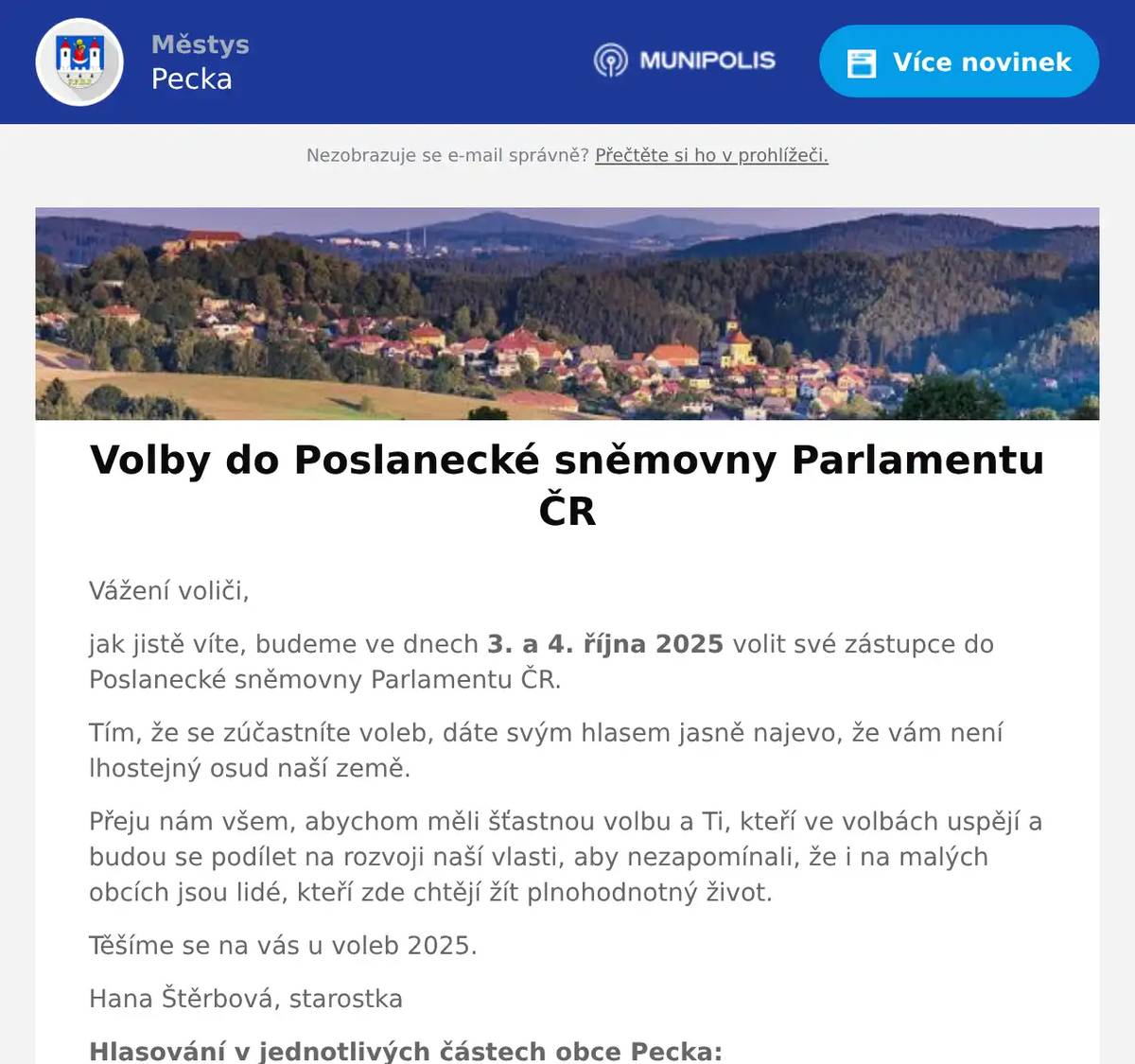 Vážení voliči, jak jistě víte, budeme ve dnech 3. a 4. října 2025 volit své zástupce do Poslanecké sněmovny Parlamentu ČR. Tím, že se zúčastníte voleb, dáte svým hlasem jasně najevo, že vám není lhostejný osud naší země. Přeju nám všem, abychom měli šťastnou volbu a Ti, kteří ve volbách uspějí a budou se podílet na rozvoji naší vlasti, aby nezapomínali, že i na malých obcích jsou lidé, kteří zde chtějí žít plnohodnotný život. Těšíme se na vás u voleb 2025. Hana Štěrbová, starostka Hlasování v jednotlivých částech obce Pecka: Pecka                                    v pátek     3. října                            od 14.00  do  22.00  h. sál hasičského zbrojnice      v sobotu    4. října                            od   8.00  do  14.00  h. Bělá u P.- kult. dům             v pátek     3. října                             od 15.30   do 16.30  h. Bělá u P. + H.Javoří             v sobotu   4. října                             od   8.30   do   9.15  h. Vidonice                               v pátek     3. října                             od  15.00  do 16.00 h. v sobotu   4. října                             od    8.00  do   9.00 h. Staňkov – kult.dům               v pátek     3. října                             od  16.15  do 17.00 h. Kal                                        v pátek      3. října                             od 20.00   do 21.00 h. kulturní dům                         v sobotu    4. října                             od  9.30   do  10.30 h. Bukovina                              v pátek      3. října                             od  17.00 do 18.00  h. kulturní dům                         v sobotu    4. října                            od   9.30  do 10.15 h.