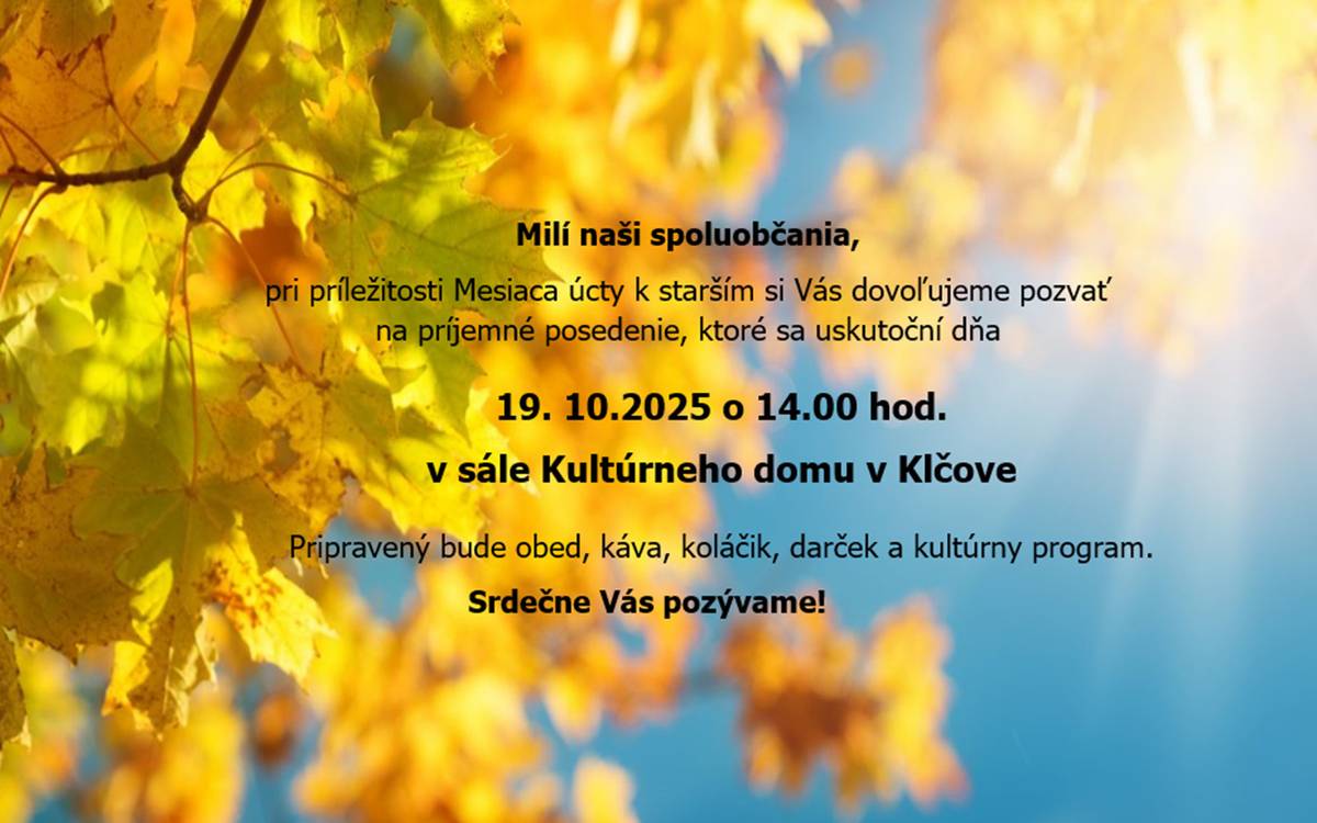 Milí seniori, pri príležitosti dňa úcty k starším Vás srdečne pozývame na príjemné posedenie do nášho kultúrneho domu, aby sme Vám takto vyjadrili vďaku a úctu za všetko čo ste počas svojho života vykonali pre svoje rodiny, obec i celú spoločnosť. Tešíme sa na spoločné stretnutie s Vami!