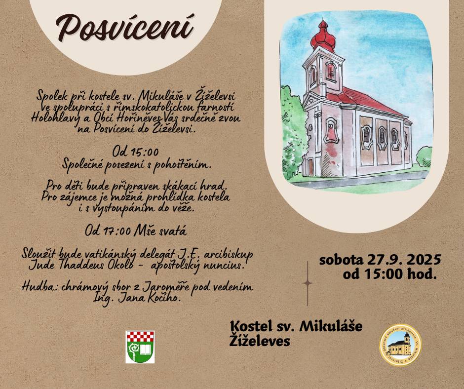 Přijměte srdečné pozvání - spolek při kostele sv. Mikuláše v Žíželevsi ve spolupráci s římskokatolickou farností Holohlavy a Obcí Hořiněves Vás srdečně zvou v sobotu 27.9. 2025 na Posvícení do Žíželevsi. Od 15:00 - společné posezení s pohoštěním. Pro děti bude připraven skákací hrad. Pro zájemce je možná prohlídka kostela. Od 17:00 - mše svatá - sloužit bude vatikánský delegát J.E. arcibiskup Jude Thaddeus Okolo - apoštolský nuncius. Hudba: chrámový sbor z Jaroměře pod vedením Ing. Jana Kočího.