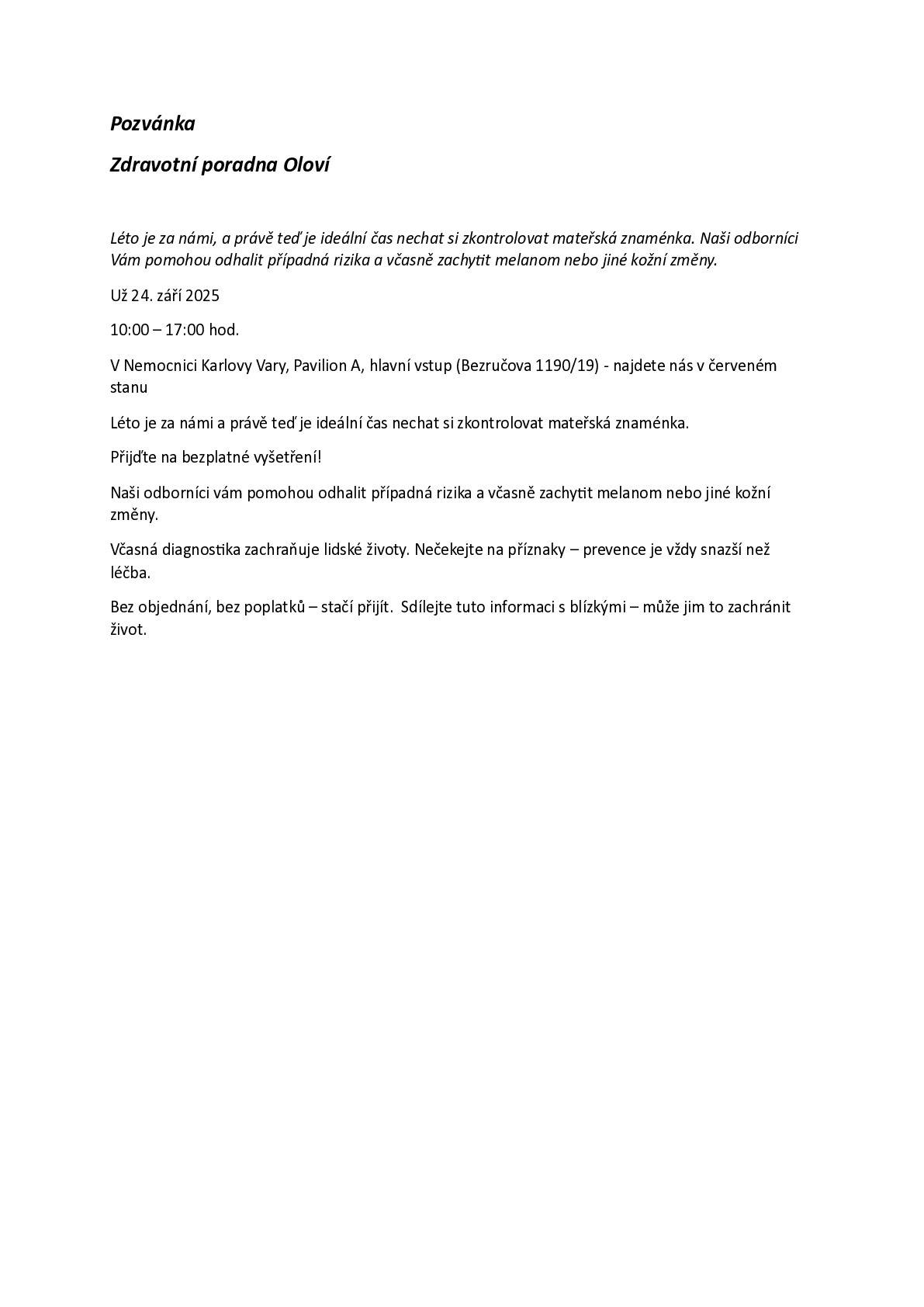 Pozvánka  Zdravotní poradna Oloví Léto je za námi, a právě teď je ideální čas nechat si zkontrolovat mateřská znaménka. Naši odborníci Vám pomohou odhalit případná rizika a včasně zachytit melanom nebo jiné kožní změny. Už 24. září 2025 10:00 – 17:00 hod. V Nemocnici Karlovy Vary, Pavilion A, hlavní vstup (Bezručova 1190/19) - najdete nás v červeném stanu. Přijďte na bezplatné vyšetření! Včasná diagnostika zachraňuje lidské životy. Nečekejte na příznaky – prevence je vždy snazší než léčba. Bez objednání, bez poplatků – stačí přijít.  Sdílejte tuto informaci s blízkými – může jim to zachránit život.