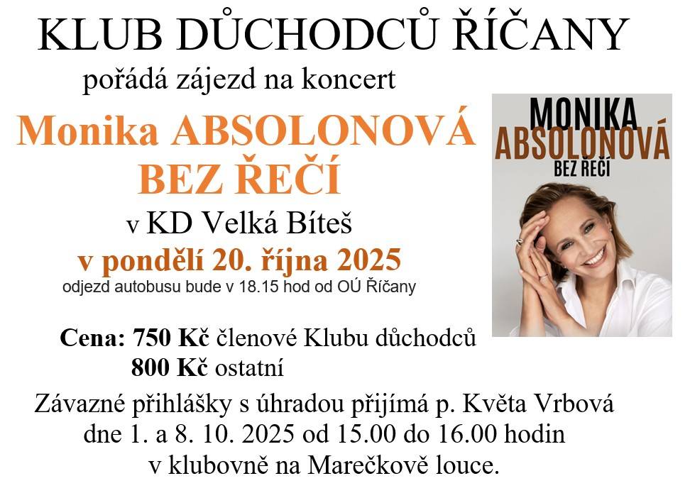 pořádá zájezd na koncert Monika ABSOLONOVÁ BEZ ŘEČÍ   v KD Velká Bíteš v pondělí 20. října 2025  odjezd autobusu bude v 18.15 hod od OÚ Říčany  Cena: 750 Kč členové Klubu důchodců, 800 Kč ostatní  Závazné přihlášky s úhradou přijímá p. Květa Vrbová dne 1. a 8. 10. 2025 od 15.00 do 16.00 hodin na ML.