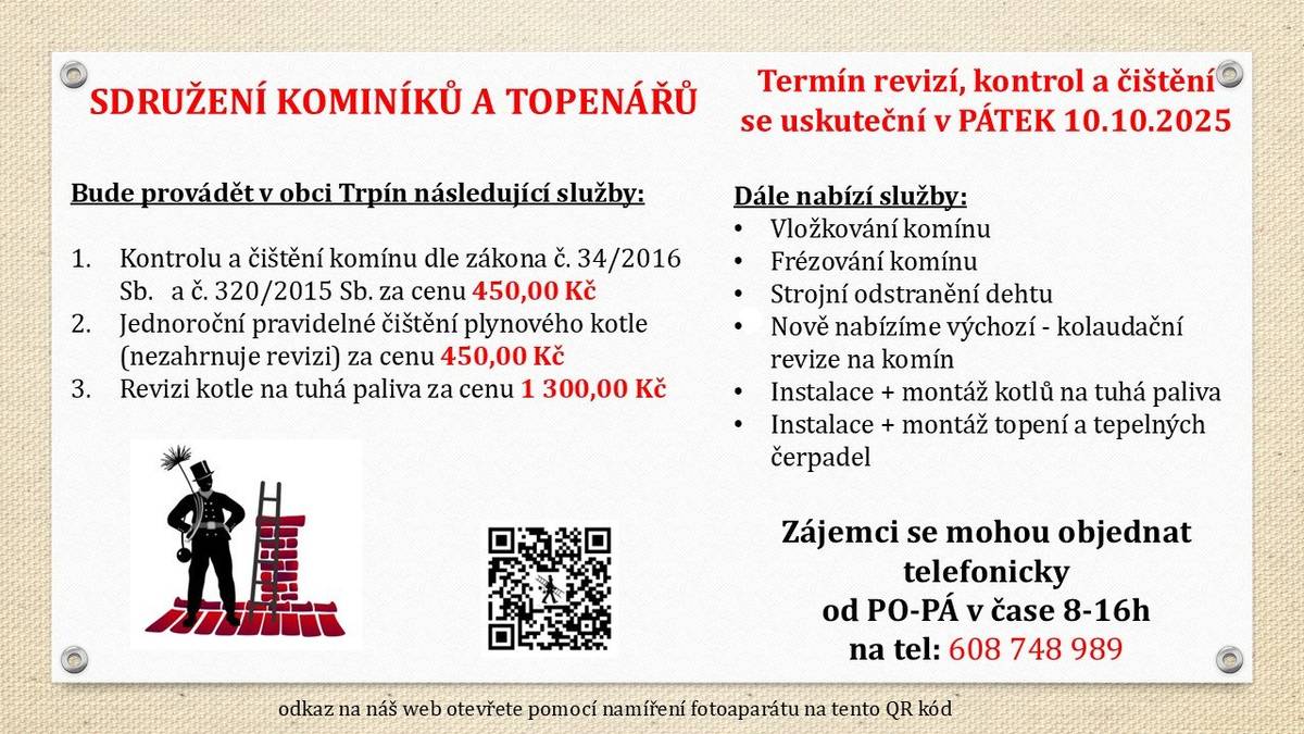 Sdružení kominíků a topenářů bude provádět v naší obci v PÁTEK dne 10.10. 2025 požadované kontroly a čištění komínů dle zákonu č. 34/2016 Sb. za následující ceny: - Čištění komínů: 450 Kč - Čištění plynových kotlů: 450 Kč - Revize kotlů na tuhá paliva: 1.300 Kč Dále nabízí levné vložkování a frézování komínů, výchozí-kolaudační revize, instalace + montáž kotlů na tuhá paliva, instalace + montáž topení a tepelných čerpadel Zájemci se mohou objednat telefonicky na telefonním čísle: 608 748 989.