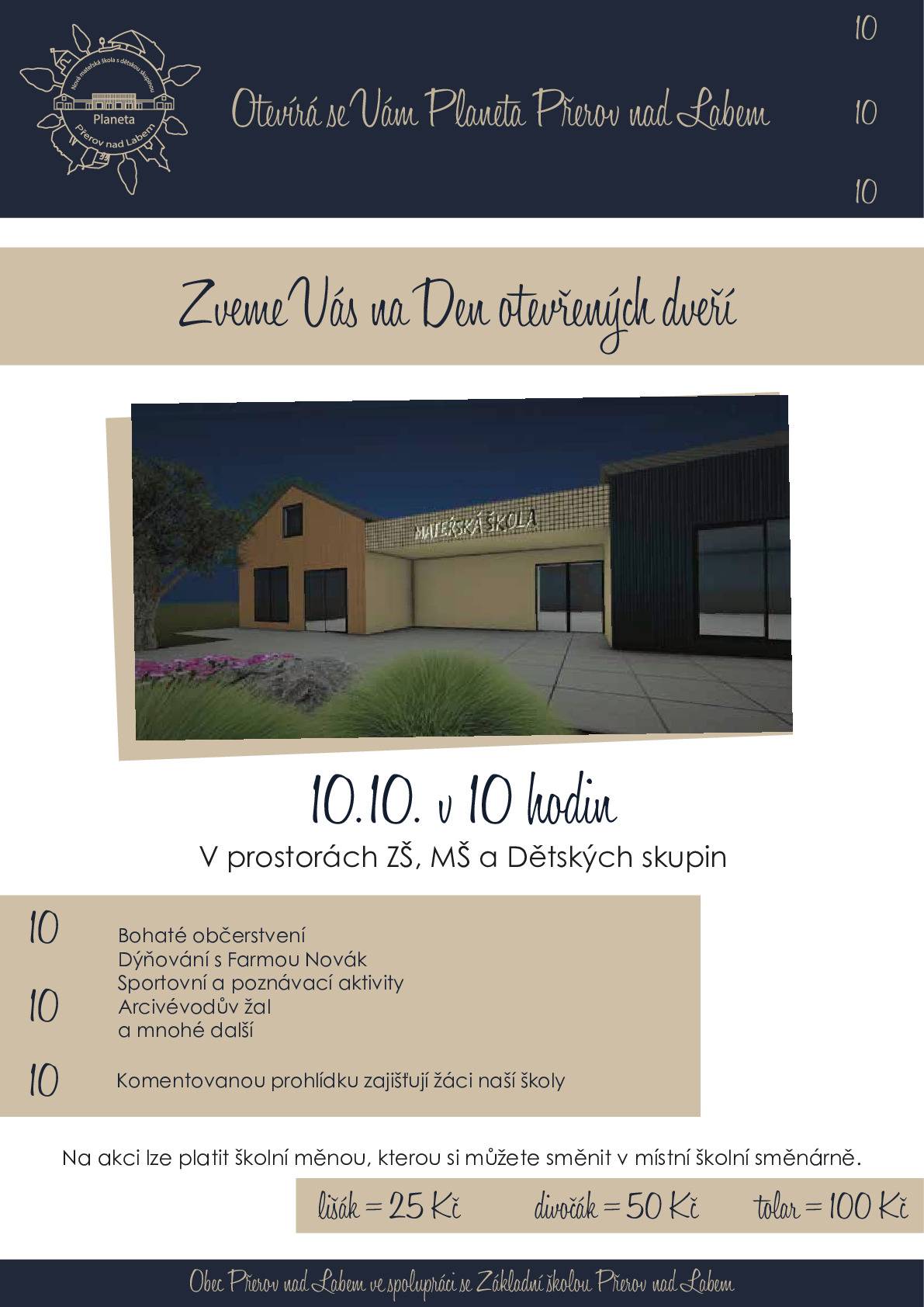 10      Srdečně Vás zveme  10      Den otevřených dveří  10      V prostorách ZŠ a MŠ a DS   Otevírá se Vám Planeta Přerov nad Labem  Nová Mateřská škola s dětskými skupinami  Celodenní akce s prohlídkami a programem   A pozor! Soutěž pro všechny dospěláky!  Zajímavé ceny za nejlepší "školkové" oblečení! Tak neváhejte! Těšíme se na vaše nápady.   Na akci se platí školní měnou směnitelnou za hotovost v místní směnárně!  1 lišák 25,-Kč 1 divočák 50,-Kč 1 tolar 100,- Kč Těšíme se na Vás