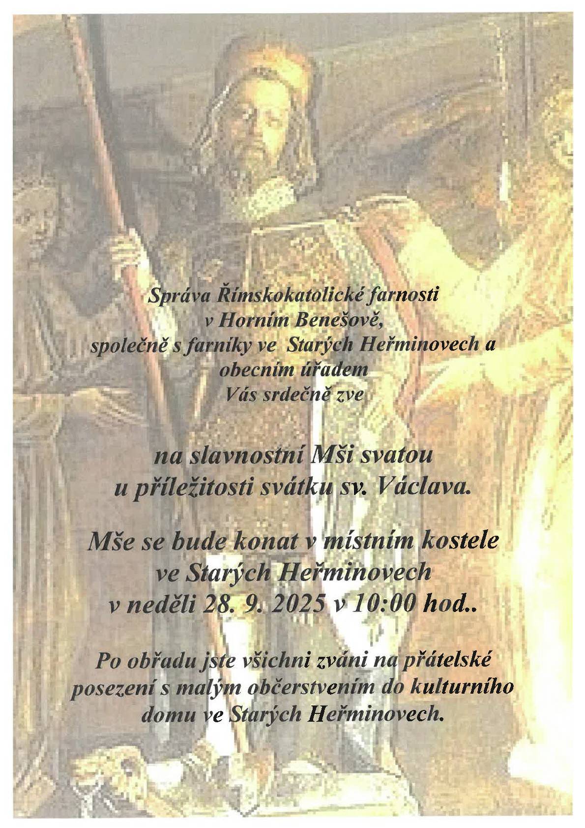 Správa Římskokatolické farnosti v Horním Benešově, společně s farníky ve Starých Heřminovech a obecním úřadem Vás srdečně zve na slavnostní Mši svatou u příležitosti svátku sv. Václava.                                                  Mše se bude konat v místním kostele ve Starých Heřminovech v neděli 28. 9. 2025 v 10:00 hod..                  Po obřadu jste všichni zváni na přátelské posezení s malým občerstvením do kulturního domu ve Starých Heřminovech.