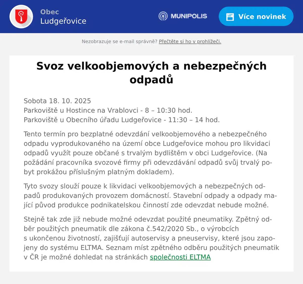 Sobota 18. 10. 2025Parkoviště u Hostince na Vrablovci - 8 – 10:30 hod.Parkoviště u Obecního úřadu Ludgeřovice - 11:30 – 14 hod. Tento termín pro bezplatné odevzdání velkoobjemového a nebezpečného odpadu vyprodukovaného na území obce Ludgeřovice mohou pro likvidaci odpadů využít pouze občané s trvalým bydlištěm v obci Ludgeřovice. (Na požádání pracovníka svozové firmy při odevzdávání odpadů svůj trvalý pobyt prokážou příslušným platným dokladem). Tyto svozy slouží pouze k likvidaci velkoobjemových a nebezpečných odpadů produkovaných provozem domácností. Stavební odpady a odpady mající původ produkce podnikatelskou činností zde odevzdat nebude možné. Stejně tak zde již nebude možné odevzdat použité pneumatiky. Zpětný odběr použitých pneumatik dle zákona č.542/2020 Sb., o výrobcích s ukončenou životností, zajišťují autoservisy a pneuservisy, které jsou zapojeny do systému ELTMA. Seznam míst zpětného odběru použitých pneumatik v ČR je možné dohledat na stránkách společnosti ELTMA
