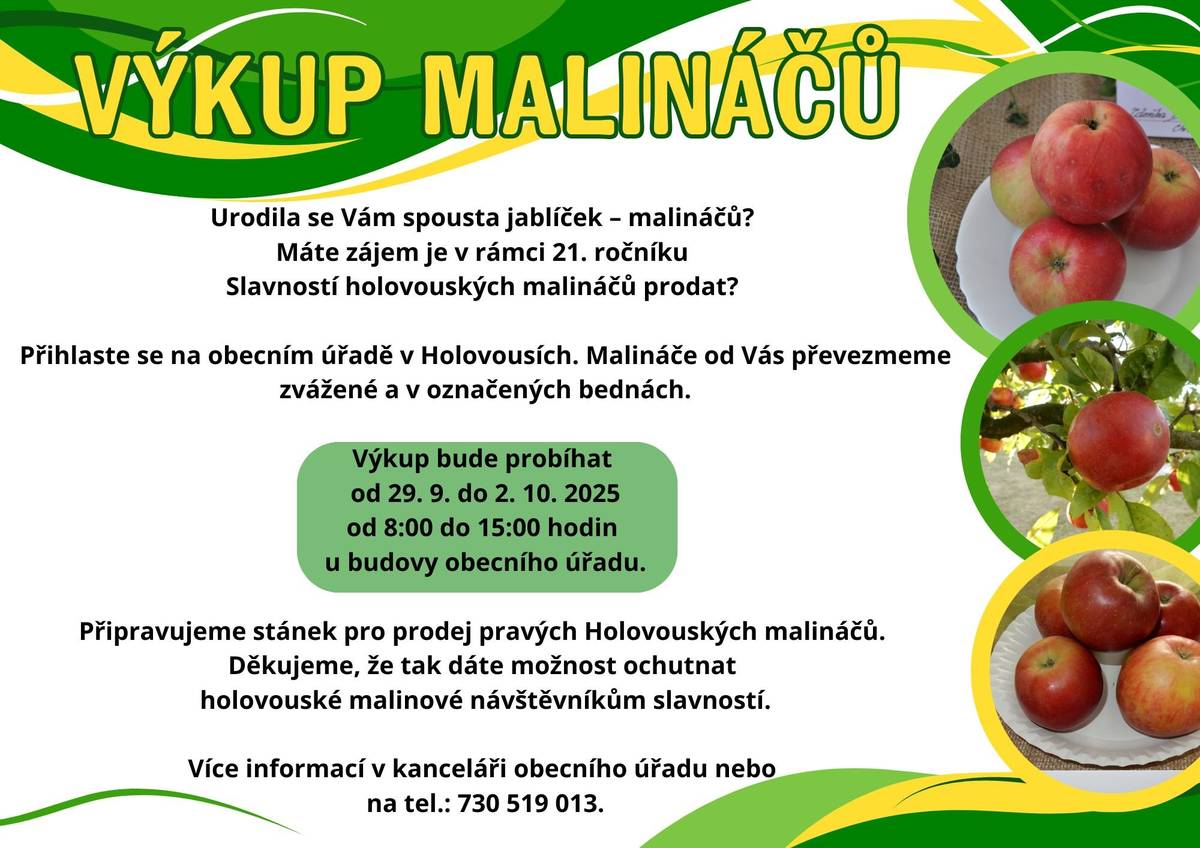 Urodila se Vám v letošním roce spousta jablíček - malináčů??? Máte zájem je v rámci 21. ročníku Slavností holovouských  malináčů prodat??? Přihlaste se prosím na obecním úřadě v Holovousích, nebo na tel.: 730 519 013 - Petra Škvrnová. Výkup bude probíhat od 29.9. do 2.10.2025 od 8:00 do 15:00 hodin v kanceláři obecního úřadu. Děkujeme.