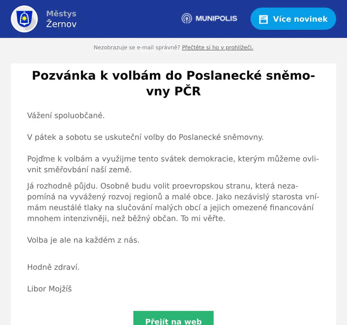 Vážení spoluobčané.V pátek a sobotu se uskuteční volby do Poslanecké sněmovny. Pojďme k volbám a využijme tento svátek demokracie, kterým můžeme ovlivnit směřovbání naší země. Já rozhodně půjdu. Osobně budu volit proevropskou stranu, která nezapomíná na vyvážený rozvoj regionů a malé obce. Jako nezávislý starosta vnímám neustálé tlaky na slučování malých obcí a jejich omezené financování mnohem intenzivněji, než běžný občan. To mi věřte.  Volba je ale na každém z nás. Hodně zdraví.Libor Mojžíš