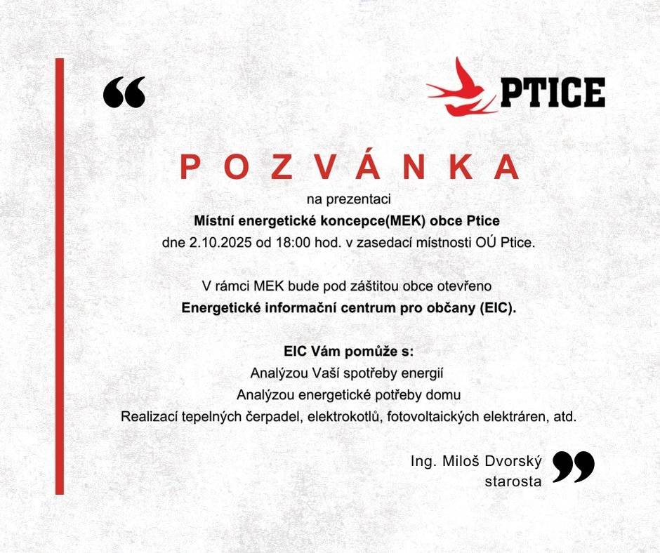 Vážení spoluobčané, zveme vás na představení Místní energetické koncepce (MEK) obce Ptice. Součástí bude i představení nového Energetického informačního centra (EIC) pod záštitou obce. 🧭   Co vám EIC nabídne: ✅ Analýzu vaší spotřeby energií ✅ Posouzení energetické potřeby domu ✅ Poradenství k tepelným čerpadlům, elektrokotlům, fotovoltaice aj.    📅 2. 10. 2025, 18:00 📍 Zasedací místnost OÚ Ptice   Přijďte pro praktické informace a jasné kroky, jak doma ušetřit energii i peníze. 🤝   Ing. Miloš Dvorský starosta