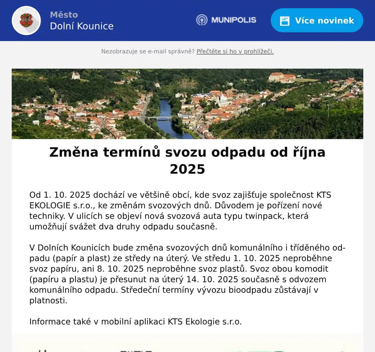 Od 1. 10. 2025 dochází ve většině obcí, kde svoz zajišťuje společnost KTS EKOLOGIE s.r.o., ke změnám svozových dnů. Důvodem je pořízení nové techniky. V ulicích se objeví nová svozová auta typu twinpack, která umožňují svážet dva druhy odpadu současně. V Dolních Kounicích bude změna svozových dnů komunálního i tříděného odpadu (papír a plast) ze středy na úterý. Ve středu 1. 10. 2025 neproběhne svoz papíru, ani 8. 10. 2025 neproběhne svoz plastů. Svoz obou komodit (papíru a plastu) je přesunut na úterý 14. 10. 2025 současně s odvozem komunálního odpadu. Středeční termíny vývozu bioodpadu zůstávají v platnosti. Informace také v mobilní aplikaci KTS Ekologie s.r.o.
