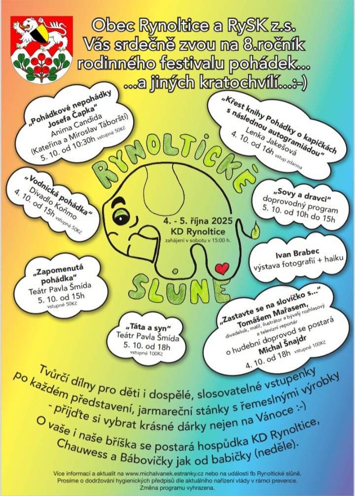 Vážení spoluobčané, Obec Rynoltice a spolek RySK si Vás dovolují pozvat na již 8. ročník rodinného festivalu pohádek pro děti, divadla pro dospělé a jiných kratochvílí "Rynoltické slůně", který proběhne již tento víkend 4. a 5. října 2025 v Kulturním domě v Rynolticích. A na co se můžete letos těšit? Program - sobota 4. 10. 2025: 15 hod. - proběhne zahájení 15 hod. - Divadlo Koňmo "Vodnická pohádka" - 50 Kč 16 hod. - Křest knihy Pohádky o kapičkách s následnou autogramiádou - Lenka Jakešová - zdarma 18 hod. - "Zastavte se na slovíčko s..." Tomášem Mařasem, o hudební doprovod se postará Michal Šnajdr - 100 Kč Program - neděle 5. 10. 2025: 10-15 hod. - Ivan Brabec - výstava fotografií + haiku 10.30 hod. - "Pohádkové nepohádky Josefa Čapka" - Anima Candida - Kateřina a Miroslav Táborští - 50 Kč 15 hod. - "Zapomenutá pohádka" - Teátr Pavla Šmída - 50 Kč 18 hod. - "Táta a syn" - Teátr Pavla Šmída - 100 Kč Tradičně se můžete těšit na tvůrčí dílny pro děti i dospělé, slosovatelné vstupenky po každém představení, jarmareční stánky s řemeslnými výrobky. O vaše i naše bříška se postará hospůdka KD Rynoltice, skvělá káva od Chauwess, v neděli pak dobroty od Bábovičky jak od babičky. Přijďte s námi strávit hezký a inspirativní víkend. Na setkání s Vámi se těší spolek RySK.