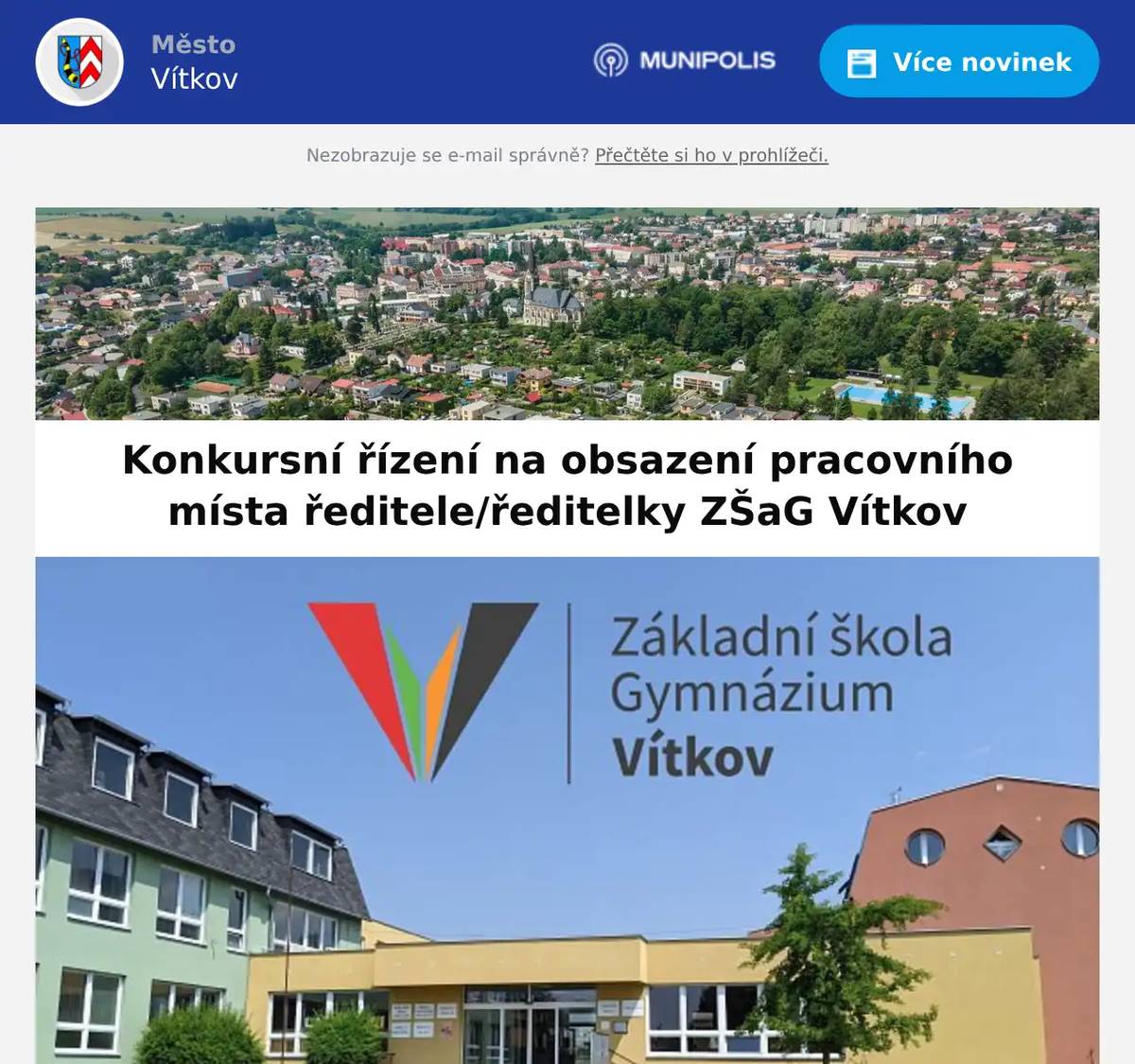  Město Vítkov, náměstí Jana Zajíce 7, 749 01 Vítkov    Rada města Vítkova v souladu s § 166 odst. 2 a 3 zákona č. 561/2004 Sb., o předškolním, základním, středním, vyšším odborném a jiném vzdělávání (školský zákon), ve znění pozdějších předpisů, vyhlašuje konkursní řízení na obsazení pracovního místa ředitele/ředitelky Základní školy a gymnázia Vítkov, příspěvkové organizace, Komenského 754, 749 01 Vítkov, IČO 69987181   Požadavky na uchazeče:  odborná kvalifikace pro přímou pedagogickou činnost dle § 3 odst. 1 písm. b) zákona č. 563/2004 Sb., o pedagogických pracovnících a o změně některých zákonů, ve znění pozdějších předpisů (dále jen „zákon o pedagogických pracovnících“), plná svéprávnost (resp. způsobilost k právním úkonům) dle § 3 odst. 1 písm. a) zákona o pedagogických pracovnících, bezúhonnost dle § 3 odst. 1 písm. c) zákona o pedagogických pracovnících, zdravotní způsobilost dle § 3 odst. 1 písm. d) zákona o pedagogických pracovnících, znalost českého jazyka dle § 3 odst. 1 písm. e) zákona o pedagogických pracovnících, pokud uchazeč získal příslušnou odbornou kvalifikaci pro přímou pedagogickou činnost v jiném vyučovacím jazyce než českém, délka praxe spočívající ve výkonu přímé pedagogické činnosti nebo v činnosti, pro kterou jsou potřebné znalosti stejného nebo obdobného zaměření, nebo v řídící činnosti nebo v činnosti ve výzkumu a vývoji v souladu s § 5 odst. 1 zákona o pedagogických pracovnících, v délce 5 let orientace ve školských, pracovněprávních a finančních předpisech,    Náležitosti přihlášky:  podepsanou přihlášku, včetně kontaktních údajů, strukturovaný životopis, ověřenou kopii dokladu o nejvyšším dosaženém vzdělání a splnění předpokladů odborné kvalifikace, dle zákona 563/2004 Sb., o pedagogických pracovnících výpis z Rejstříku trestů, který nesmí být starší než 3 měsíce, čestné prohlášení o plné svéprávnosti, čestné prohlášení o zdravotní způsobilosti, doklad o vykonání zkoušky z českého jazyka v případě, že uchazeč získal příslušnou odbornou kvalifikaci pro přímou pedagogickou činnost v jiném vyučovacím jazyce než českém, přihláška dále může obsahovat jiné doklady prokazující znalosti či dovednosti uplatnitelné na dané pozici zpracování koncepce rozvoje školy (maximálně 5 stran formátu A4)  Předpokládaný nástup: 01. července 2026 Upozornění: Uchazeči mohou být hodnoceni i na základě jiného nástroje personálního výběru, než je řízený rozhovor (tzv. doplňkové hodnocení). Do konkurzního řízení budou zařazeny pouze vlastnoručně podepsané přihlášky se všemi požadovanými doklady. Přihlášku doručte nejpozději do 31.12. 2025 na adresu: Město Vítkov, k rukám vedoucího odboru služeb náměstí Jana Zajíce 7 749 01 Vítkov Obálku označit slovy KONKURZ na ředitele/ku ZŠaG Vítkov – NEOTVÍRAT V případě dalších dotazů se obracejte na Ing. Jiří Rišku, vedoucího odboru služeb MěÚ Vítkov, tel. 556 312 240.