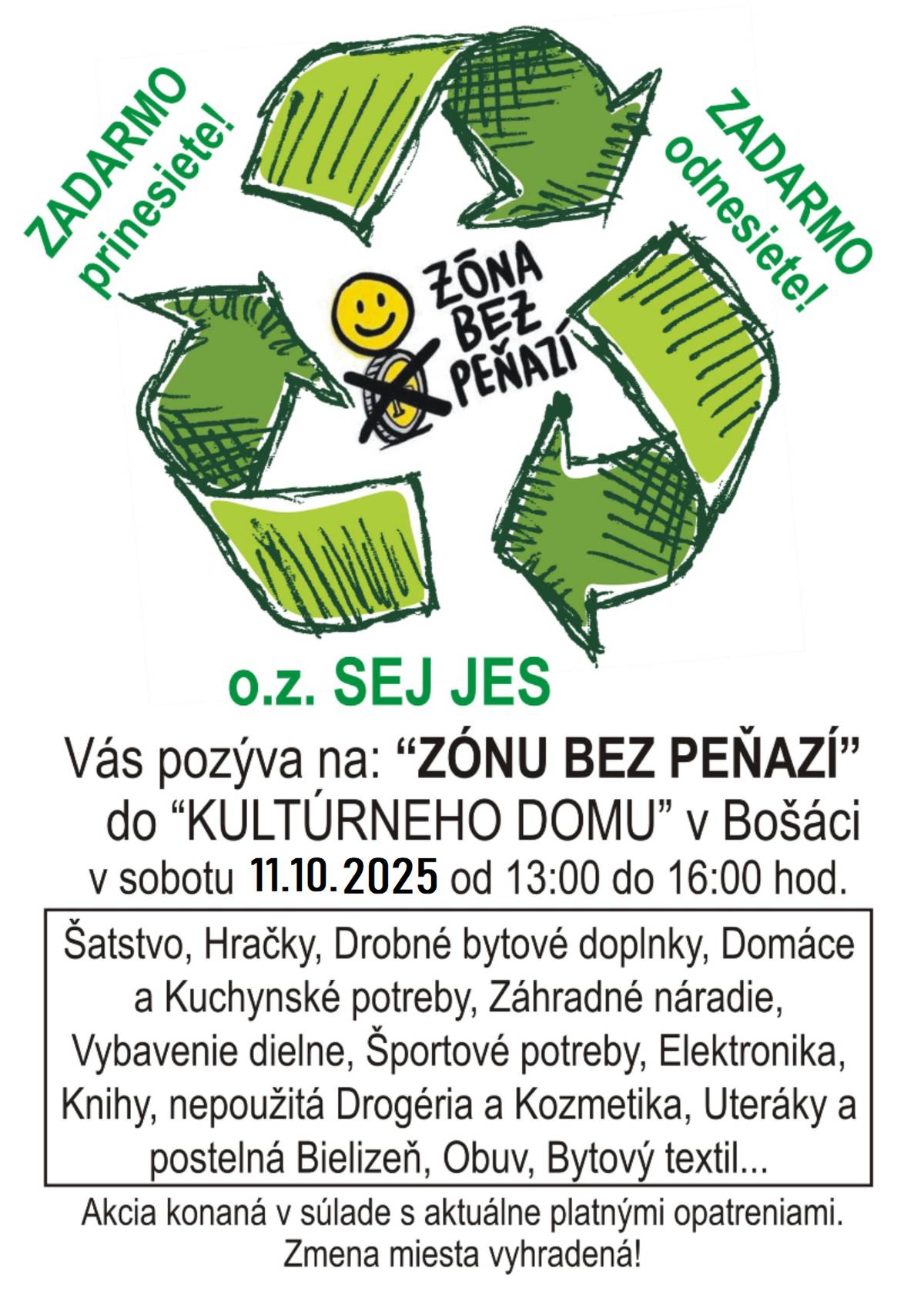 Občianske združenie SEJ JES Haluzice Vás pozýva na akciu Zóna bez peňazí, ktorá sa uskutoční v sobotu 11.10.2025 od 13.00 do 16.00 hodiny v kultúrnom dome v Bošáci . Zóna bez peňazí je dobročinná akcia, na ktorú môžu ľudia priniesť veci čo už nepotrebujú, ale zároveň vedia poslúžiť niekomu druhému. Môžu to byť nové či nepoužité veci, ako napríklad nevhodné dary alebo oblečenie, hračky, drobné bytové doplnky, domáce, kuchynské a športové potreby, elektroniku, nepoužitú drogériu, uteráky a posteľnú bielizeň- veci, o ktorých si myslíte, že by vedeli niekomu inému spraviť radosť. Prineste, prosím, len čisté, použiteľné a nepoškodené veci. Na Zónu bez peňazí môžete priniesť, odniesť alebo veci vymeniť. Nie je žiadnym pravidlom, že koľko vecí prinesiete, toľko si odnesiete a samozrejme aj naopak. Ideou Zóny bez peňazí je, aby ľudia nenakupovali stále nové veci, ale vymieňali medzi sebou už existujúce a recyklovali. Tešíme sa na Vás.