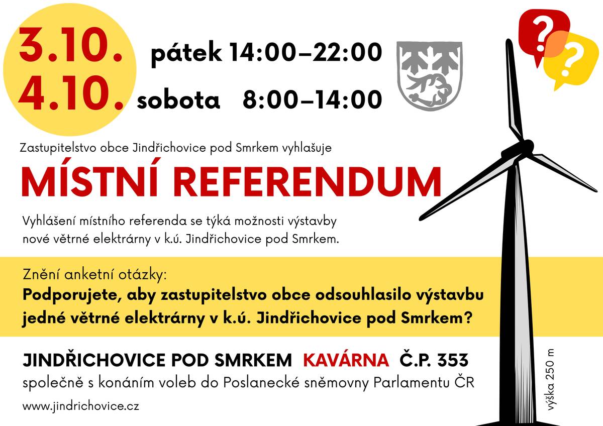 Zastupitelstvo obce Jindřichovice pod Smrkem vyhlašuje MÍSTNÍ REFERENDUM, které proběhne společně s konáním voleb do Poslanecké sněmovny Parlamentu ČR. KDY? v pátek 3.10. od 14:00 do 22:00 v sobotu 4.10. od 8:00 do 14:00 KDE? v Kavárně, Jindřichovice pod Smrkem, č.p. 353 Vyhlášení místního referenda se týká možnosti výstavby jedné větrné elektrárny v k.ú. Jindřichovice pod Smrkem. Znění anketní otázky: Podporujete, aby zastupitelstvo obce odsouhlasilo výstavbu jedné větrné elektrárny v k.ú. Jindřichovice pod Smrkem? Nová větrná elektrárna by měla nahradit ty dvě stávající, které mají životnost už jen 8 roků. Investor a vlastník nové VTE by měla být firma W.E.B., která plánuje větrný park Řasnice, k němuž se jindřichovická VTE připojí. Modelů možné spolupráce Obce s firmou W.E.B. je několik. Od prostého pronájmu pozemku a povolení výstavby, až po společný podnik, kde bychom si dělili s firmou W.E.B. nejen zisk, ale i na náklady spojené s výstavbou a provozem. V jakém poměru se bude řešit až po výsledku referenda. Firma W.E.B. bude mít minimálně 50%. Větrné elektrárny od roku 2003 do roku 2024 (Investor a vlastník je 100% Obec Jindřichovice pod Smrkem):  Vyrobily 23 GWh zelené elektrické energie, což odpovídá zhruba roční spotřebě 4 000 rodinných domů. Přinesly do rozpočtu obce 57 000 000,- Kč. Přímo občanům byly rozděleny na opatření podporující životní prostředí bezmála 3 mil. Kč.  Díky těmto penězům si obec mohla dovolit nakoupit mnoho budov, bytových domů nebo třeba celého areálu Unitex, opravit mnoho z nich a ještě mít dostatek financí na širokou škálu služeb, které svým občanům stále poskytuje.   MAPKU umístění nové VTE a vizualizaci v krajině naleznete ZDE   Kdy je výsledek referenda závazný? Platnost referenda   Aby bylo místní referendum platné, musí se ho zúčastnit alespoň 35 % oprávněných voličů dané obce. Pokud přijde méně než 35 %, výsledek není platný, tedy se k němu nepřihlíží.   Vítězná odpověď  Pokud je referendum platné (tj. přišlo 35 % a více voličů), výsledek je závazný, pokud: Pro jednu z odpovědí (např. "ANO") hlasovala alespoň čtvrtina (to je 25 %) všech oprávněných voličů.    Závaznost referenda   Výsledek referenda je závazný. To v praxi znamená, že se jím obec musí řídit a nesmí v dané otázce rozhodnout v rozporu s výsledkem referenda.   Zastupitelstvo obce Jindřichovice pod Smrkem na základě usnesení číslo 13/9/25 ze dne 26.06.2025, podle ust. § 84 odst. 2 písm. i) zák. č. 128/2000 Sb., o obcích, ve znění pozdějších předpisů ve spojení s ust. § 14 zák. č. 22/2004 Sb., o místním referendu a o změně některých zákonů, ve znění pozdějších předpisů z rozhodnutí zastupitelstva obce Jindřichovice pod Smrkem VYHLÁSILO MÍSTNÍ REFERENDUM a stanovilo den jeho konání na 3. a 4. 10. 2025, společně s konáním voleb do Poslanecké sněmovny Parlamentu ČR. https://www.jindrichovice.cz/obec/zastupitelstvo/volby/ar_003375_rozhodnuti-o-vyhlaseni-mistniho-referenda.php