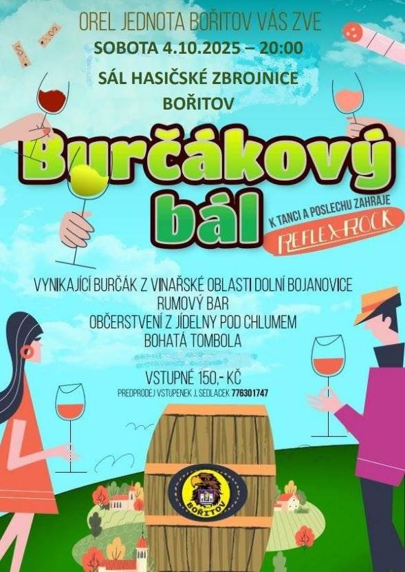 Orel jednota Bořitov srdečně zve všechny na tradiční BURČÁKOVÝ BÁL, který se uskuteční v sobotu 4.10.2025 od 20 hodin v sále hasičské zbrojnice v Bořitově. Těšit se můžete nejen na skvělý burčák a víno z Dolních Bojanovic, ale také chutné občerstvení z JÍDELNY POD CHLUMEM, rumový bar, bohatou tombolu a skvělou hudbu. K tanci a poslechu zahraje kapela Reflex-Rock. Vstupné 150 Kč. Nutná rezervace míst u p. Jiřího Sedláčka 776 301 747. Těšíme se na vaši účast.       Ivana Venclů Obec Bořitov Tel. 516 437 189