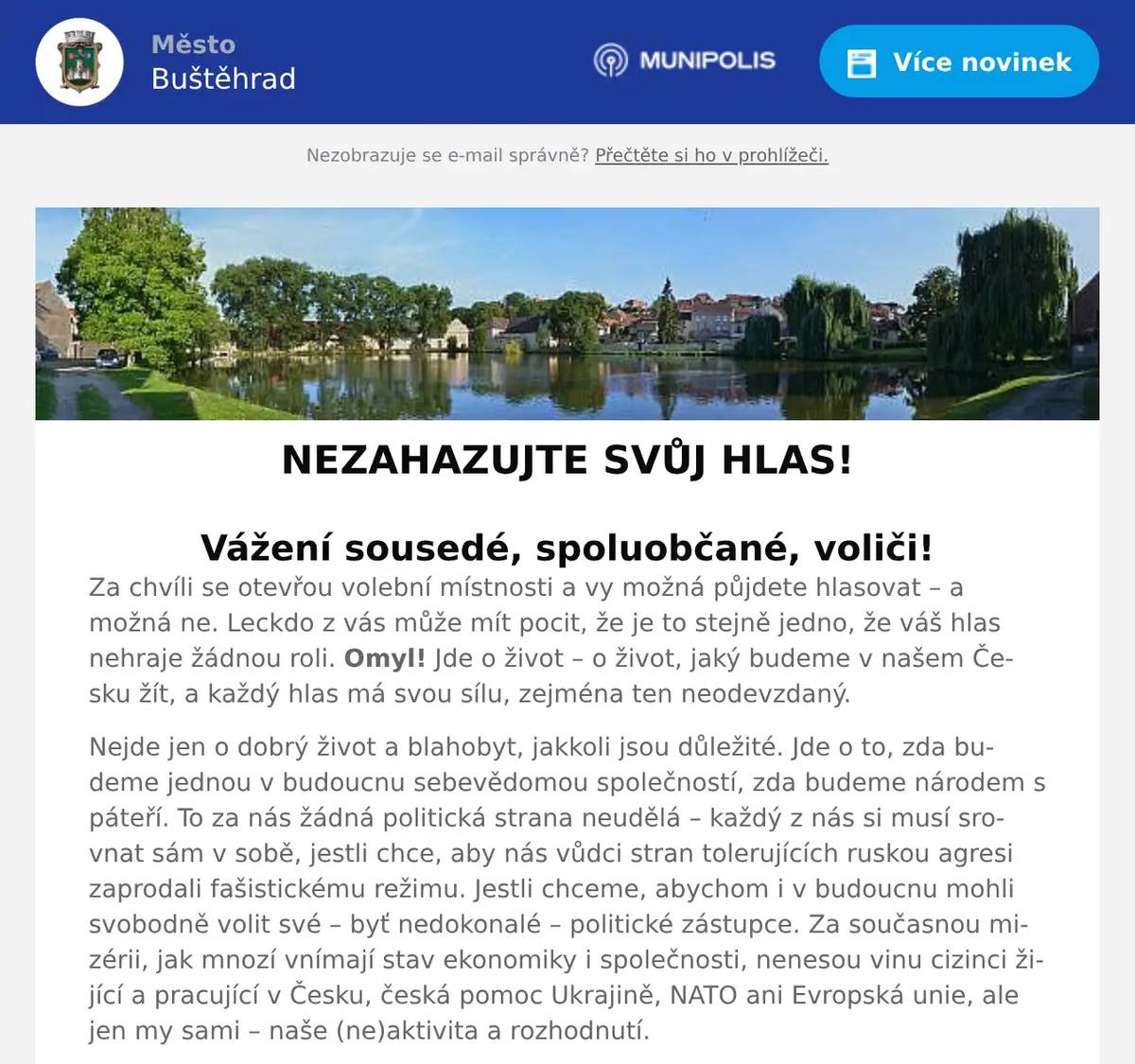 Vážení sousedé, spoluobčané, voliči! Za chvíli se otevřou volební místnosti a vy možná půjdete hlasovat – a možná ne. Leckdo z vás může mít pocit, že je to stejně jedno, že váš hlas nehraje žádnou roli. Omyl! Jde o život – o život, jaký budeme v našem Česku žít, a každý hlas má svou sílu, zejména ten neodevzdaný. Nejde jen o dobrý život a blahobyt, jakkoli jsou důležité. Jde o to, zda budeme jednou v budoucnu sebevědomou společností, zda budeme národem s páteří. To za nás žádná politická strana neudělá – každý z nás si musí srovnat sám v sobě, jestli chce, aby nás vůdci stran tolerujících ruskou agresi zaprodali fašistickému režimu. Jestli chceme, abychom i v budoucnu mohli svobodně volit své – byť nedokonalé – politické zástupce. Za současnou mizérii, jak mnozí vnímají stav ekonomiky i společnosti, nenesou vinu cizinci žijící a pracující v Česku, česká pomoc Ukrajině, NATO ani Evropská unie, ale jen my sami – naše (ne)aktivita a rozhodnutí. Chcete-li dát najevo vládě, že její politiky máte plné zuby, volte jakoukoli jinou demokratickou stranu – NE proruskou, NE xenofobní, NE nenávistnou, ale HLAVNĚ VOLTE! Svobodně volit není povinnost, ale právo. Využijte svého práva a přijďte volit! Jakub Plášek, místostarosta  Informace a místě a čase konání voleb zde: https://www.mestobustehrad.cz/aktuality/meu/#a884