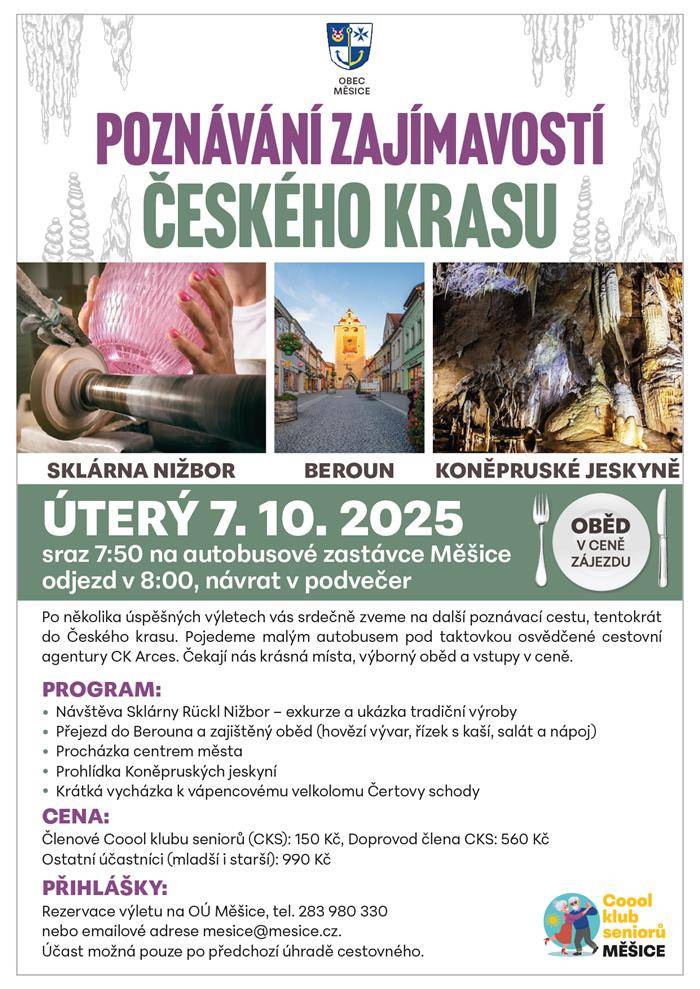 V úterý 7. října 2025 vyrazíme pod taktovkou spřátelené cestovní agentury CK Arces za krásami Českého krasu. Cestovat budeme malým autokarem, ale jistě s velkou chutí objevovat neznámé či se vracet na místa, která si zaslouží naši pozornost. Vstupy a výborný oběd jsou opět v ceně. Sraz v úterý 7. října v 7.50  na autobusové zastávce Měšice směr Praha, odjezd v 8 h. Návrat v podvečerních hodinách. Členové Coool klubu seniorů (CKS) si připraví 150 Kč, běžní občané, ať už mladí, či starší, 990 Kč. Doprovod člena CKS 560 Kč. Přihlášení na OÚ Měšice či na tel. Podmínkou pro účast je přednostní úhrada cestovného na OÚ Měšice či pomocí QR kódu. Storno/vrácení peněz bude možné nejpozději týden před konáním výletu. Děkujeme za pochopení.