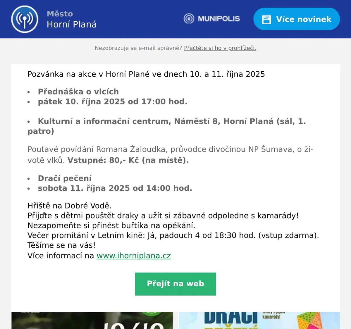 Pozvánka na akce v Horní Plané ve dnech 10. a 11. října 2025 Přednáška o vlcích pátek 10. října 2025 od 17:00 hod.                                                            Kulturní a informační centrum, Náměstí 8, Horní Planá (sál, 1. patro)  Poutavé povídání Romana Žaloudka, průvodce divočinou NP Šumava, o životě vlků. Vstupné: 80,- Kč (na místě). Dračí pečení sobota 11. října 2025 od 14:00 hod.  Hřiště na Dobré Vodě. Přijďte s dětmi pouštět draky a užít si zábavné odpoledne s kamarády! Nezapomeňte si přinést buřtíka na opékání. Večer promítání v Letním kině: Já, padouch 4 od 18:30 hod. (vstup zdarma). Těšíme se na vás! Více informací na www.ihorniplana.cz