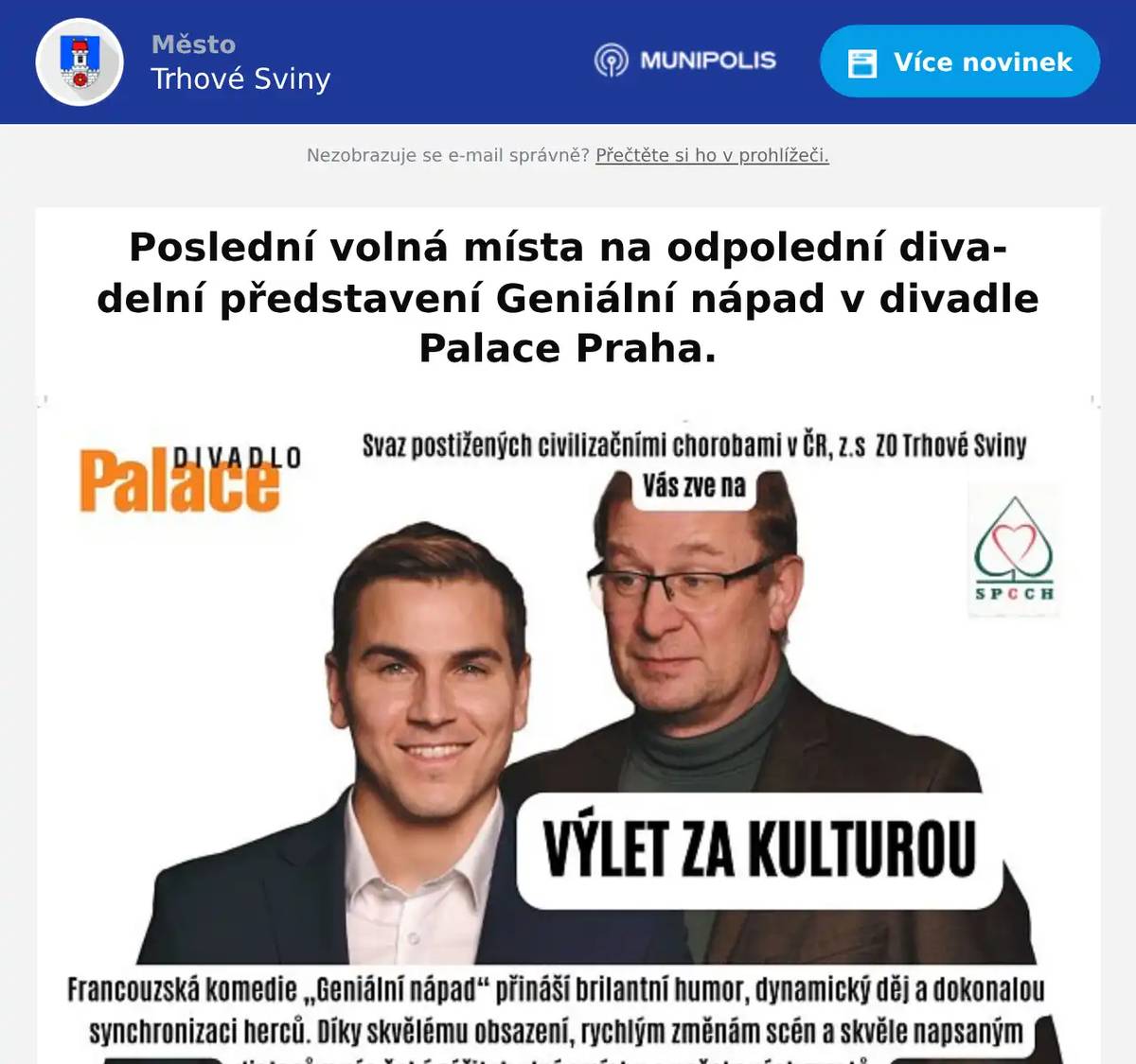 Vítězná komedie roku 2023 GENIÁLNÍ NÁPAD s hvězdným obsazením - David Gránský, Martin Pechlát, Markéta Děrgelová, Zuzana Slavíková / Vlasta Žehrová. Poslední volná místa v autobuse. Odjezd z autobusového nádraží v Trhových Svinech v 9.00, předpokládaný návrat do 20.00. Cena vstupenky 1.250 Kč  včetně dopravy. Přihlášky telefonicky na tel.: 778 043 070 nebo na emailu: SPCCHTS@seznam.cz.