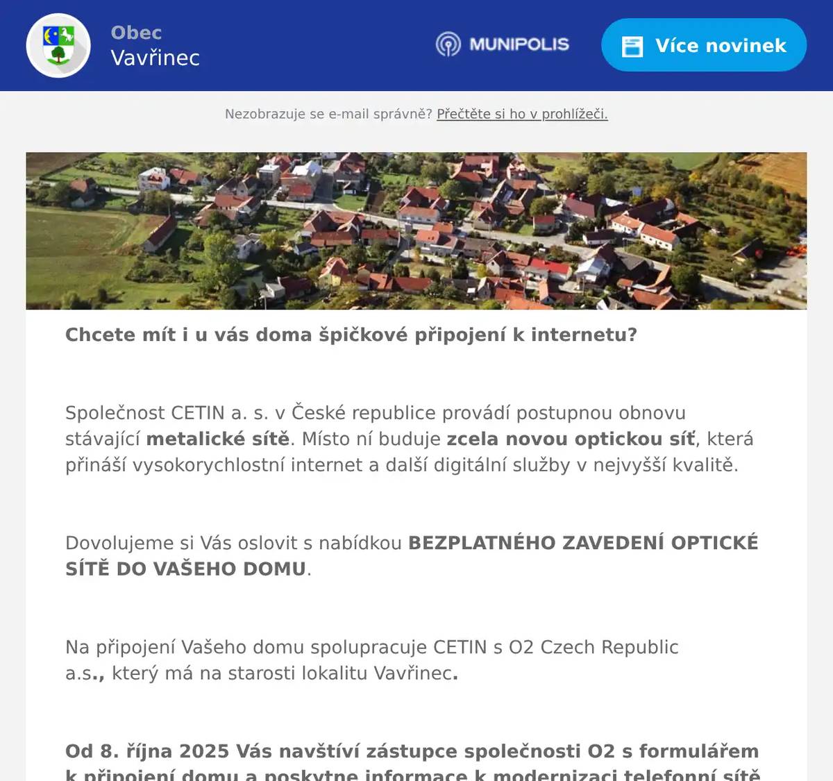 Chcete mít i u vás doma špičkové připojení k internetu?  Společnost CETIN a. s. v České republice provádí postupnou obnovu stávající metalické sítě. Místo ní buduje zcela novou optickou síť, která přináší vysokorychlostní internet a další digitální služby v nejvyšší kvalitě.  Dovolujeme si Vás oslovit s nabídkou BEZPLATNÉHO ZAVEDENÍ OPTICKÉ SÍTĚ DO VAŠEHO DOMU.  Na připojení Vašeho domu spolupracuje CETIN s O2 Czech Republic a.s., který má na starosti lokalitu Vavřinec.  Od 8. října 2025 Vás navštíví zástupce společnosti O2 s formulářem k připojení domu a poskytne informace k modernizaci telefonní sítě a připojení vašeho domu.