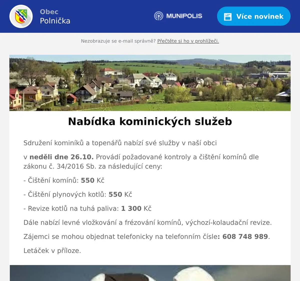 Sdružení kominíků a topenářů nabízí své služby v naší obci v neděli dne 26.10. Provádí požadované kontroly a čištění komínů dle zákonu č. 34/2016 Sb. za následující ceny: - Čištění komínů: 550 Kč - Čištění plynových kotlů: 550 Kč - Revize kotlů na tuhá paliva: 1 300 Kč Dále nabízí levné vložkování a frézování komínů, výchozí-kolaudační revize. Zájemci se mohou objednat telefonicky na telefonním čísle: 608 748 989. Letáček v příloze.
