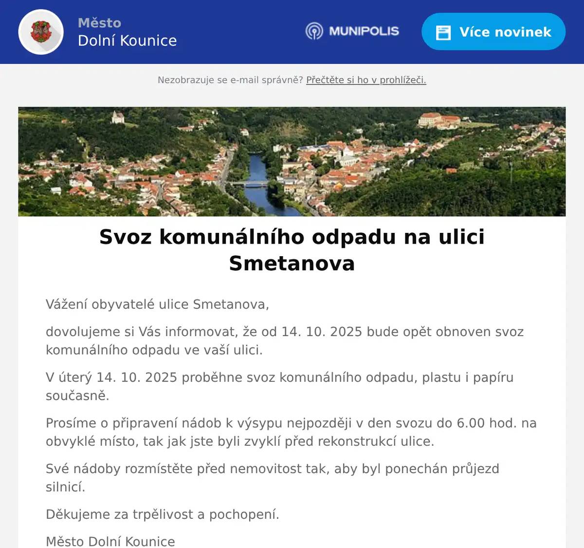 Vážení obyvatelé ulice Smetanova, dovolujeme si Vás informovat, že od 14. 10. 2025 bude opět obnoven svoz komunálního odpadu ve vaší ulici. V úterý 14. 10. 2025 proběhne svoz komunálního odpadu, plastu i papíru současně. Prosíme o připravení nádob k výsypu nejpozději v den svozu do 6.00 hod. na obvyklé místo, tak jak jste byli zvyklí před rekonstrukcí ulice. Své nádoby rozmístěte před nemovitost tak, aby byl ponechán průjezd silnicí. Děkujeme za trpělivost a pochopení. Město Dolní Kounice