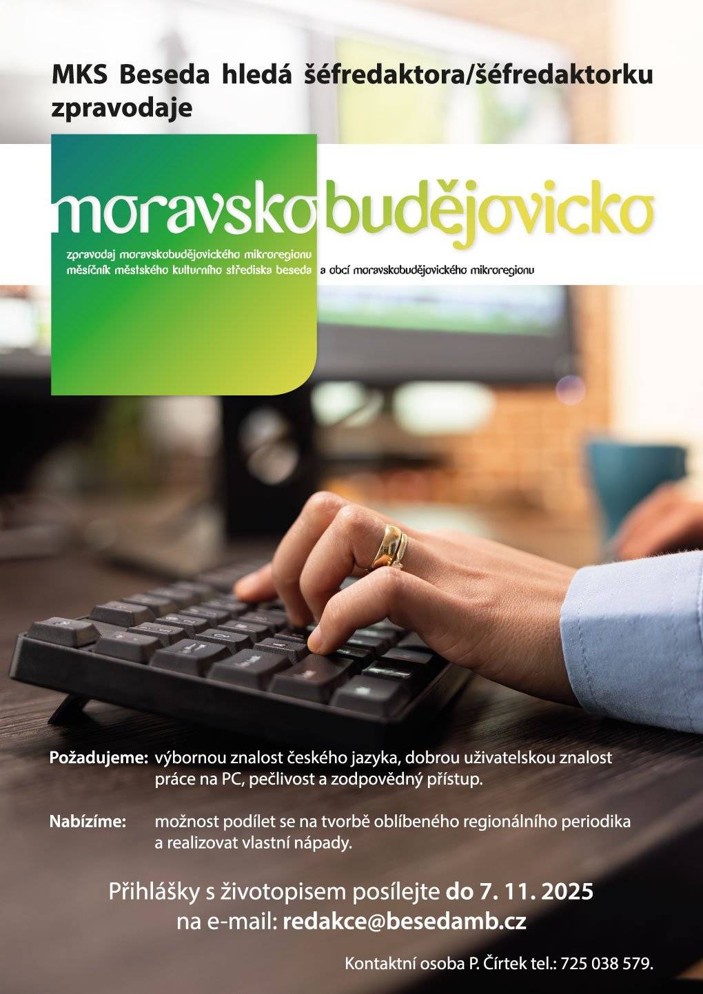Městské kulturní středisko Beseda hledá nového kolegu či kolegyni pro vedení Zpravodaje moravskobudějovického mikroregionu. Pokud máte výbornou znalost českého jazyka, ovládáte práci na PC a jste pečliví a zodpovědní, pak hledáme právě vás! 👀 Co nabízíme?  Možnost podílet se na tvorbě oblíbeného regionálního periodika Prostor pro realizaci vlastních nápadů  📅 Přihlášky s životopisem zasílejte do 7. 11. 2025 na e-mail: redakce@besedamb.cz 📞 Kontakt: P. Čírtek – 725 038 579 Sdílejte s přáteli – třeba právě někdo z vašeho okolí hledá takovou příležitost! Děkujeme!