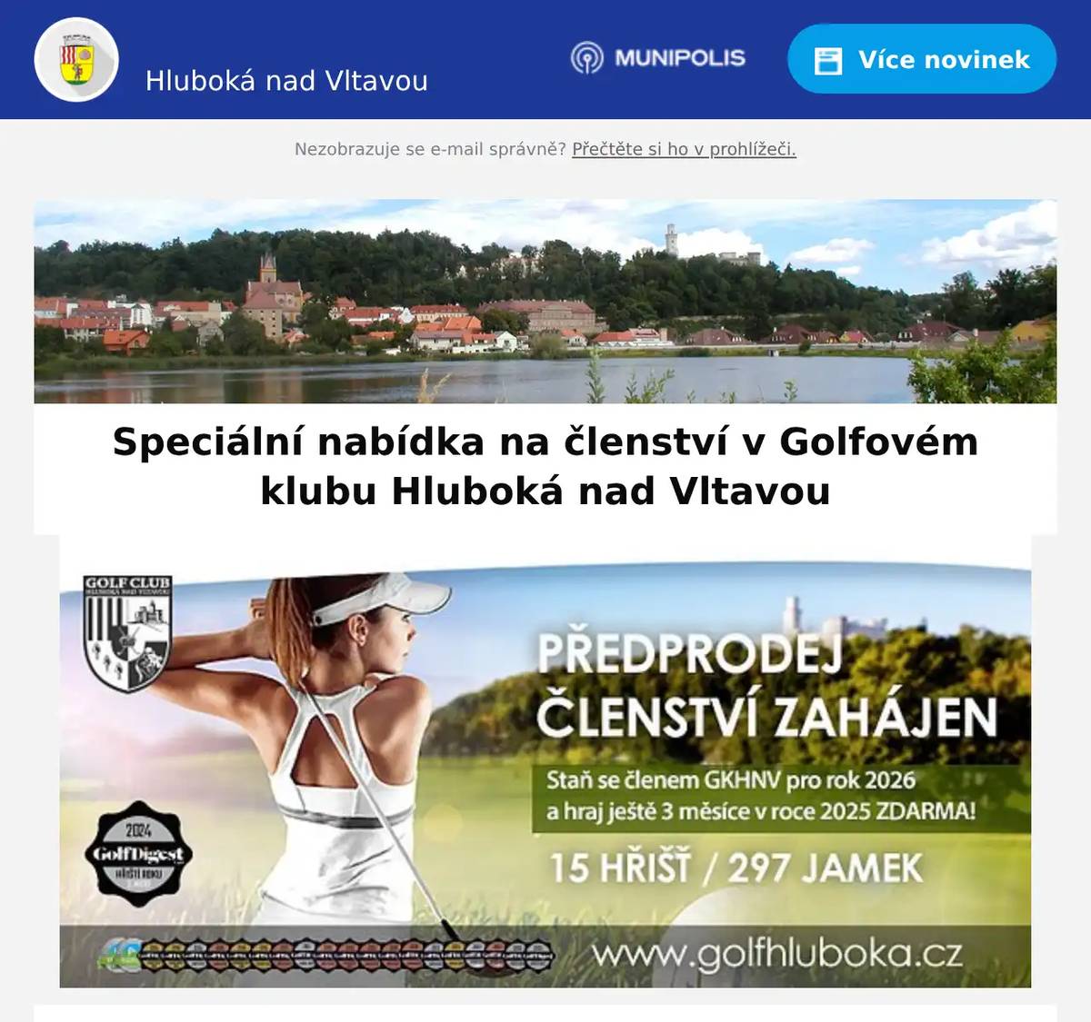 Milí spoluobčané, jste novými zájemci o golf a nikdy jste nebyli registrováni v Golfovém klubu Hluboká nad Vltavou?Nyní je ten pravý čas stát se naším členem!Pro golfisty, kteří si založí členství od 1.10.2025, má klub speciální nabídku: Staňte se členem GKHNV pro rok 2026 a hrajte ještě 3 měsíce v roce 2025 ZDARMA!Nabídka platí pouze pro nově příchozí členy.Ať už se s golfem chystáte začít nebo jste již zkušený hráč, mít členství se spoustou výhod na Hluboké je vždy skvělá volba!• Golf na Hluboké je jedinečný zážitek pro začátečníky i zkušené hráče.• Exkluzivní výhody pro členy (slevy na green fee, půjčovné, účast na klubových turnajích a speciálních akcích)• Zázemí kvalitního klubu, kde se budete cítit jako doma. Zámecký Golf Resort HlubokáSportovní 1278373 41 Hluboká nad Vltavou+420 605 287 718marketing@golfhluboka.czwww.golfhluboka.cz