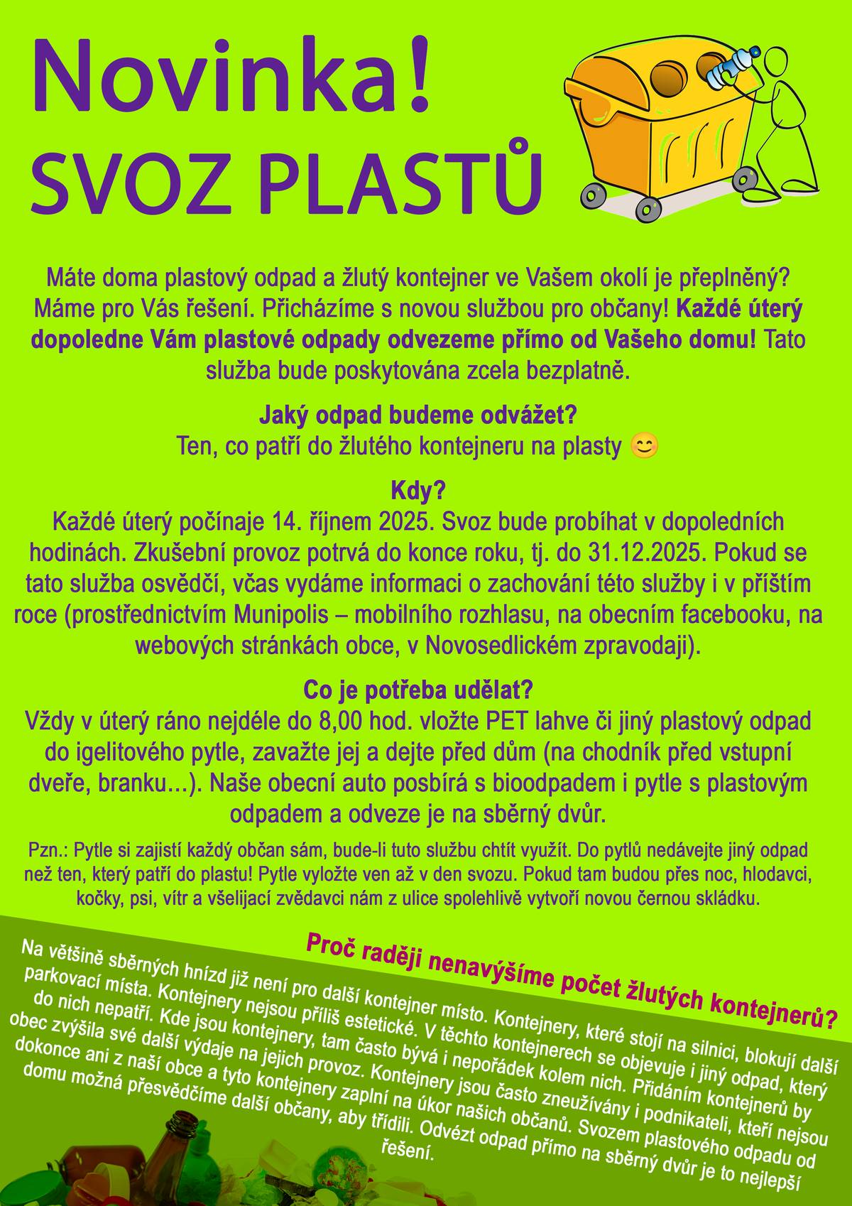 Máte doma plastový odpad a žlutý kontejner ve Vašem okolí bývá často plný? Máme pro Vás řešení! 💡 Od úterý 14. října 2025 spouštíme novou službu pro občany – svoz plastů přímo od Vašeho domu. 🚛 Každé úterý dopoledne Vám pracovníci obce odvezou pytle s tříděným odpadem (plasty) zdarma. Stačí ráno (nejpozději do 8:00) připravit igelitový pytel se žlutým odpadem před dům – na chodník, před branku nebo vstupní dveře. Pytel dobře zavažte a nevhazujte do něj jiný odpad. 🟡 Co patří do pytle: 🔹 Plastové obaly, fólie, sáčky, tašky 🔹 Kelímky od jogurtů a dalších potravin 🔹 PET lahve 🔹 Obaly od mycích, pracích a čisticích prostředků, kosmetiky 🔹 TETRAPACK – nápojové kartony (od mléka, džusů, vína, rajského protlaku apod.) 🔹 Plechovky od nápojů 🔹 Konzervy od potravin 🔹 Hliníkové obaly od potravin a víčka od jogurtů 🔹 Kovová víčka (z nápojových lahví, zavařovacích sklenic, kečupů apod.) Naši pracovníci pytle s tímto odpadem vyzvednou společně s bioodpadem a odvezou je na sběrný dvůr. Služba je zcela zdarma a poběží ve zkušebním režimu do 31. prosince 2025. Pokud se novinka osvědčí, budeme v ní pokračovat i v příštím roce. Sledujte naše informační kanály – Munipolis, web obce, Facebook i Novosedlický zpravodaj. 💛 Pomozte nám udržet Novosedlice čisté a bez přeplněných kontejnerů.  Třiďte plasty, kovy i nápojové kartony pohodlně přímo od domu!