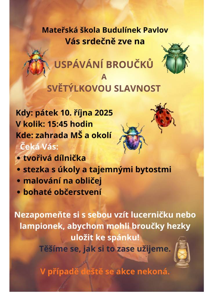 Mateřská školka BUDULÍNEK Pavlov Vás srdečně zve na akci   USPÁVÁNÍ BROUČKŮ a SVĚTÝLKOVOU SLAVNOST, která se koná v pátek 10. 10. 2025 od 15:45 v areálu mateřské školky a okolí. Čeká Vás tvořivá dílnička, malování na obličej a stezka s úkoly. Vítány jsou všechny děti, nejen školkou povinné.