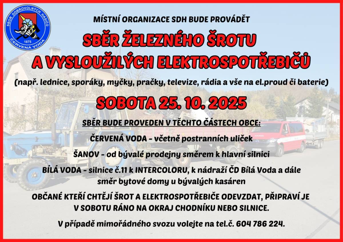 Milí občané, Hasiči Červená Voda  👨🚒 budou v sobotu 25. října opět pořádat sběr železného šrotu a vysloužilých elektrospotřebičů. Pokud máte doma něco, co už dosloužilo – lednici, pračku, sporák, televizi nebo jiný elektrospotřebič – teď je ta pravá chvíle se toho zbavit.  🕗 Jak na to: Stačí v sobotu ráno připravit šrot nebo spotřebiče na okraj chodníku či silnice, hasiči je během dne odvezou. 📍 Sběr proběhne v těchto částech obce: • Červená Voda – včetně postranních uliček • Šanov – od bývalé prodejny směrem k hlavní silnici • Bílá Voda – silnice č. 11 k Intercoloru, k nádraží ČD a dále směrem k bytovým domům u bývalých kasáren ☎️ V případě potřeby mimořádného svozu volejte na číslo 604 786 224. Díky všem, kdo se zapojí – pomůžete hasičům i životnímu prostředí! 🌍💚