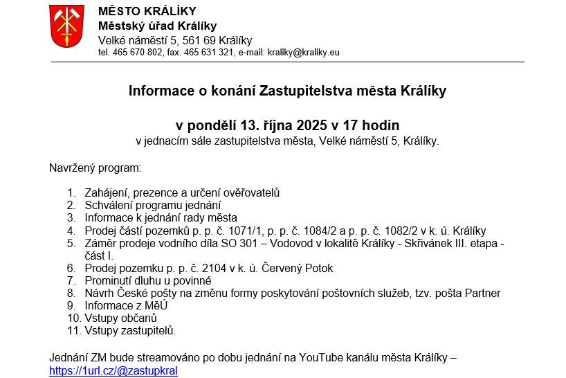 v pondělí 13. října 2025 v 17 hodin v jednacím sále zastupitelstva města, Velké náměstí 5, Králíky. Navržený program:  1.    Zahájení, prezence a určení ověřovatelů  2.    Schválení programu jednání  3.    Informace k jednání rady města 4.    Prodej částí pozemků p. p. č. 1071/1, p. p. č. 1084/2 a p. p. č. 1082/2 v k. ú. Králíky 5.    Záměr prodeje vodního díla SO 301 – Vodovod v lokalitě Králíky - Skřivánek III. etapa - část I.  6.    Prodej pozemku p. p. č. 2104 v k. ú. Červený Potok 7.    Prominutí dluhu u povinné  8.    Návrh České pošty na změnu formy poskytování poštovních služeb, tzv. pošta Partner 9.    Informace z MěÚ 10.    Vstupy občanů 11.    Vstupy zastupitelů. Jednání ZM bude streamováno po dobu jednání na YouTube kanálu města Králíky – https://1url.cz/@zastupkral