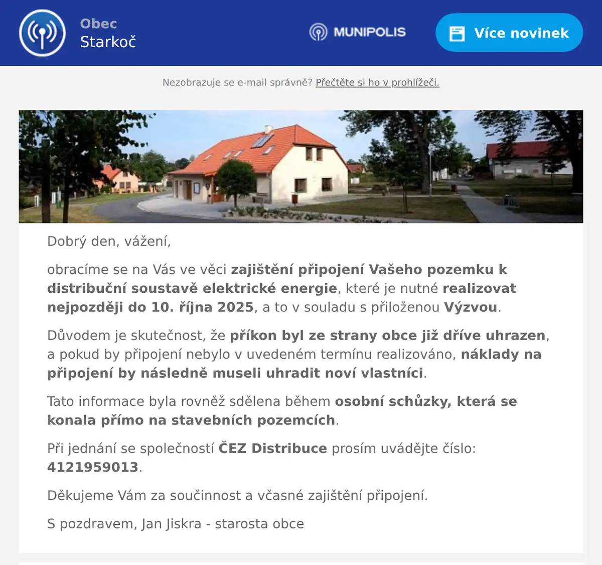 Dobrý den, vážení, obracíme se na Vás ve věci zajištění připojení Vašeho pozemku k distribuční soustavě elektrické energie, které je nutné realizovat nejpozději do 10. října 2025, a to v souladu s přiloženou Výzvou. Důvodem je skutečnost, že příkon byl ze strany obce již dříve uhrazen, a pokud by připojení nebylo v uvedeném termínu realizováno, náklady na připojení by následně museli uhradit noví vlastníci. Tato informace byla rovněž sdělena během osobní schůzky, která se konala přímo na stavebních pozemcích. Při jednání se společností ČEZ Distribuce prosím uvádějte číslo: 4121959013. Děkujeme Vám za součinnost a včasné zajištění připojení. S pozdravem, Jan Jiskra - starosta obce