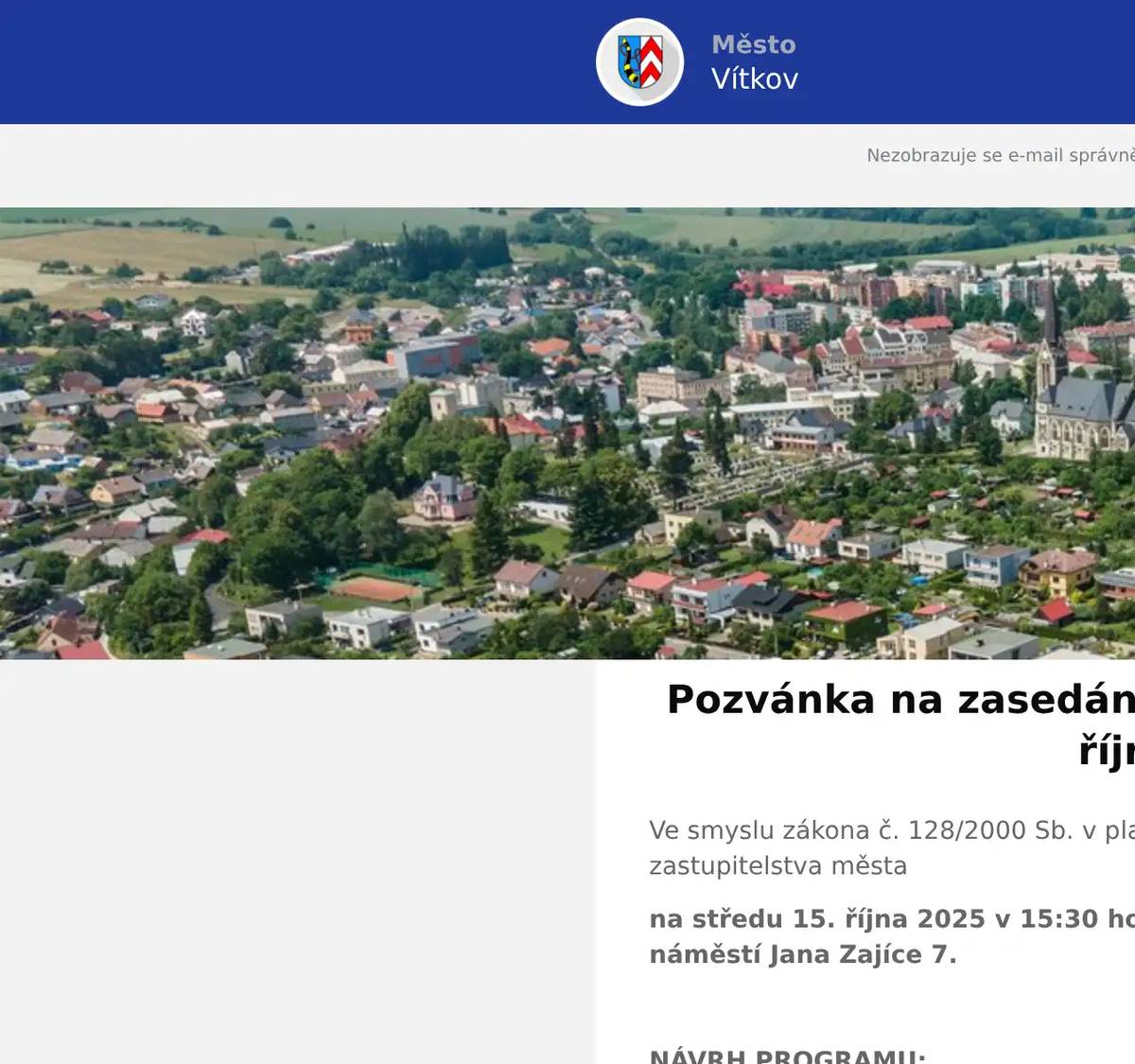 Ve smyslu zákona č. 128/2000 Sb. v platném znění, svoláváme 24. zasedání zastupitelstva města  na středu 15. října 2025 v 15:30 hodin v sále MěÚ ve Vítkově, náměstí Jana Zajíce 7.  NÁVRH PROGRAMU: 1. Zahájení jednání, schválení programu jednání 2. Vydání změny č. 6 územního plánu Vítkova 3. Žádost o koupi pozemku p.č. 3137/6, k.ú. Vítkov – Balcarová 4. Žádost o koupi pozemku p.č. 676/3, 676/33 a 676/39 - Levayovi 5. Žádost o koupi části pozemku p.č. 676/36, k.ú. Nové Těchanovice - Bednář 6. Žádost o koupi části pozemku p. č. 2594/1, k.ú. Vítkov - Ožanová 7. Žádost o koupi části pozemku p. č. 2964/1 k.ú. Vítkov - Tůma 8. Žádost o směnu pozemků 845/3 za část pozemku 849/6, k.ú Nové Těchnanovice - Zahnaš 9. Žádost o koupi pozemku p. č. 580/2, k.ú. Lhotka u Vítkova – Baroňová 10. Nákup modré budovy České pošty - revokace 11. Organizační a různé  Mgr. Jakub Cihlář, v.r. starosta