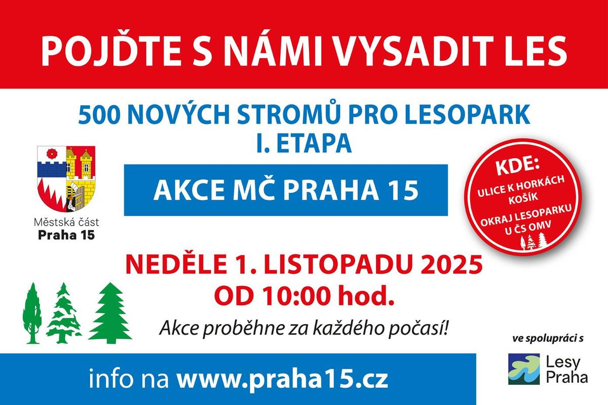 Městská část Praha 15 ve spolupráci s Lesy hl. m. Prahy zahajuje výsadbu 500 nových stromů v Hostivařském lesoparku a vy můžete být u toho! KDE? Na lesních pozemcích městské části u ulice K Horkám mezi stávajícím lesem a čerpací stanicí OMV. KDY? Výsadba proběhne v sobotu 1. listopadu 2025 od 10 hodin. CO S SEBOU? Dobrou náladu, chuť udělat něco pro sebe i pro druhé, rukavice a doporučujeme holínky, příp. pevnou obuv. Nástroje pro výsadbu budou na místě zajištěny, A ještě něco navíc: za pomoci odborných pracovníků, můžete nejen svůj strom vysadit, ale dozvědět se více i o způsobu péče o lesopark, vlastní výsadbě a její druhové skladbě, apod. Případné další informace zodpovíme na tel.: 281003312 JAK SE TAM DOSTANU? Nejbližší zastávky autobusu (K Obecním hájovnám – linka 181, 182, Přeštická – linka 177, Donovalská – linky 177, 170, 181, 126, 182)  Srdečně zveme, i teplé nápoje budou. Michal Frauenterka, místostarosta městské části Praha 15 a týmy odboru životního prostředí a Lesů hl. m. Prahy