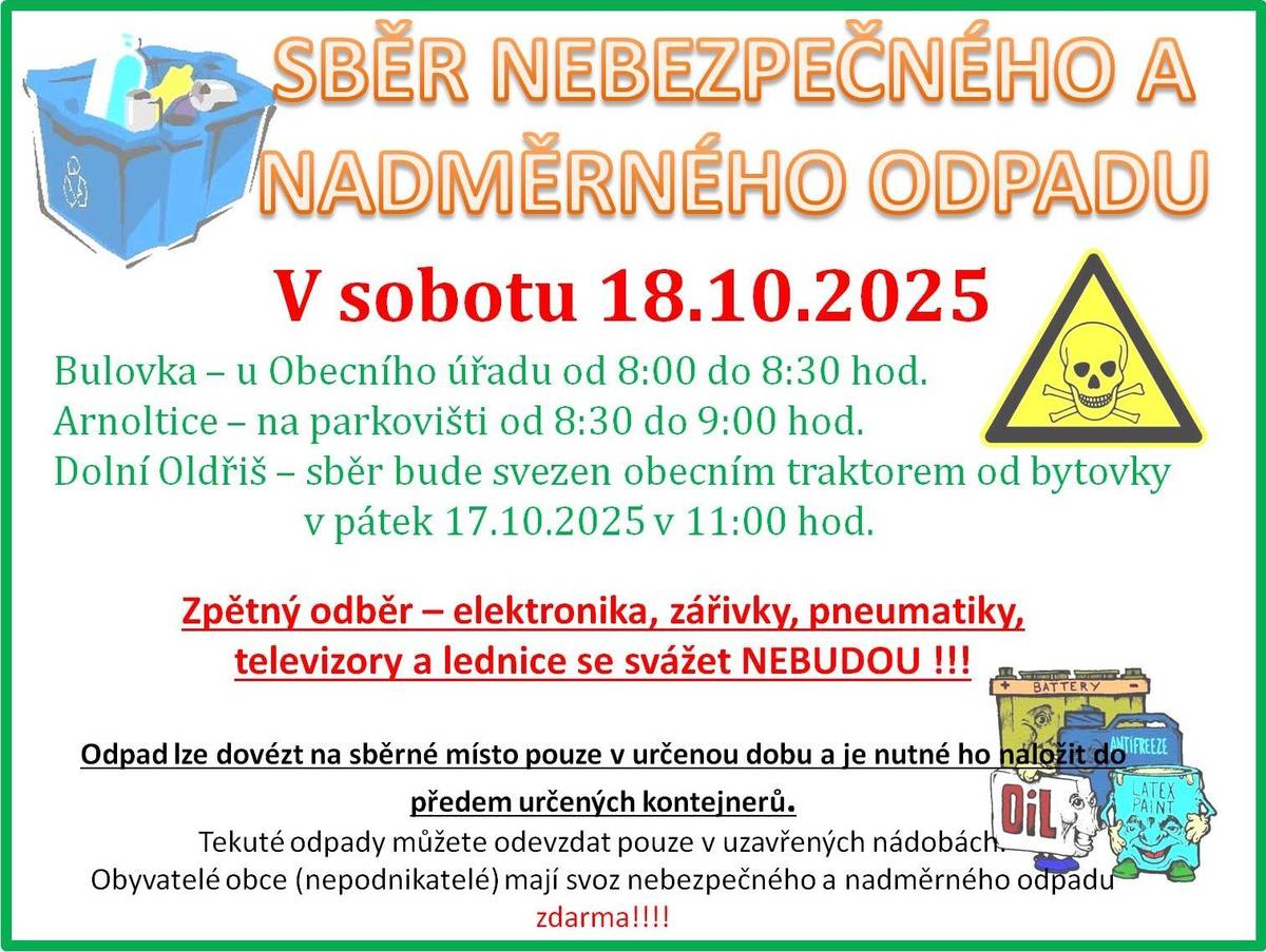 V sobotu 18. října 2025 proběhne sběr nebezpečného a nadměrného odpadu v naší obci. Sběr se uskuteční v Bulovce u Obecního úřadu od 8:00 do 8:30 hodin a v Arnolticích na parkovišti od 8:30 do 9:00 hodin. V Dolním Oldřiši bude odpad svezen obecním traktorem od bytovky v pátek 17. října 2025 v 11:00 hodin. Kompletní elektrospotřebiče je možné odevzat SDH Bulovka v hasičárně ve stejném čase. Pneumatiky se svážet nebudou. Je důležité si uvědomit, že je nutné dodržet stanovené pokyny firmy zajišťující svoz pro odevzdání odpadu a odpad dopravit na místo svozu v určený čas a uložit do kontejnerů.