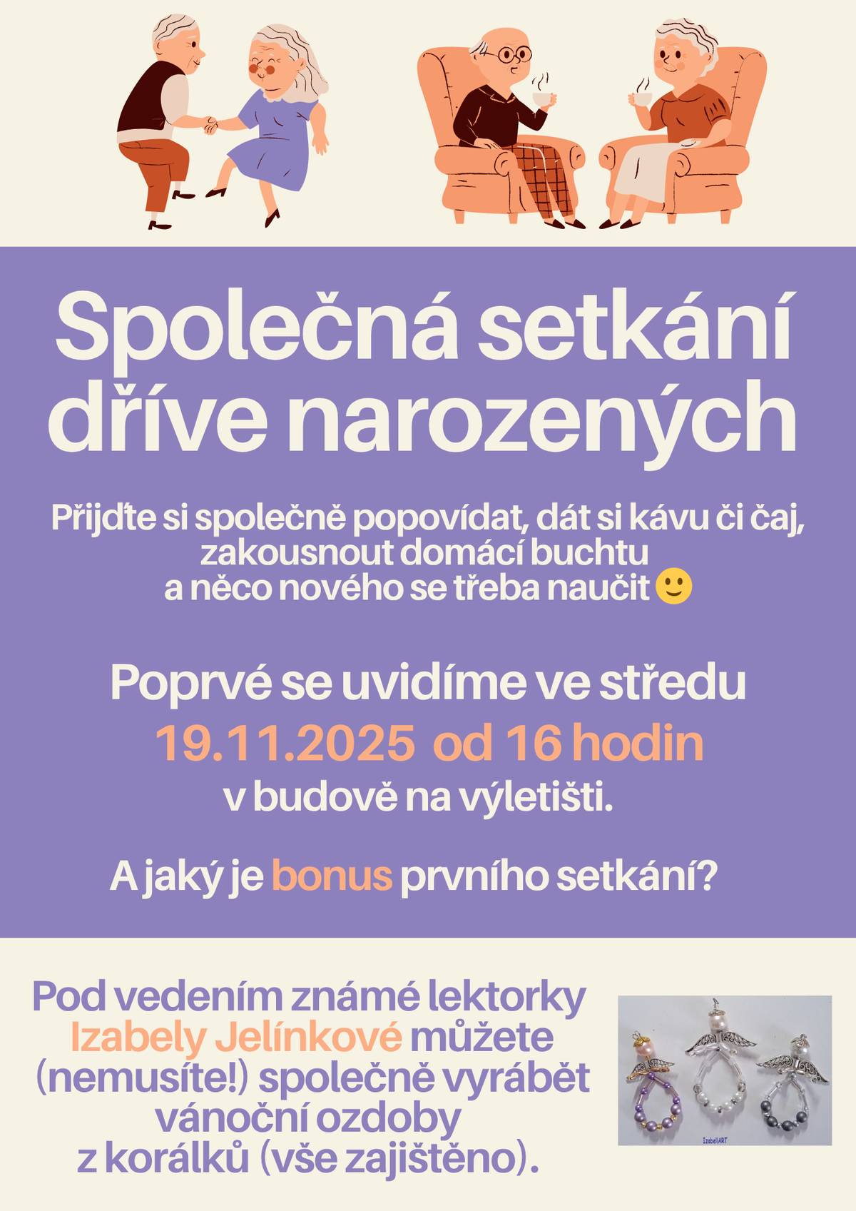 Vážení dříve narození občané, rádi bychom Vás pozvali na setkání pořádáné jenom pro vás. Budeme se pravidelně setkávat cca co 3 měsíce. Hlavním cílem společného odpoledne bude hlavně posezení, vykládání, dát si společně kávu či čaj a ochutnat domácí výtvory. Samozřejmě můžete také přinést něco z vlastní kuchyně, rádi budeme ochutnávat i vaše dobroty. Navíc pro Vás kompletně zajistíme také nějaký bonus - společné vyrábění, malování, sportování, trénování paměti aj. Poprvé se spolu setkáme ve středu 19.11.2025 od 16 hodin na výletišti. A jaký bude první bonus? Pod vedením známé lektorky Izabely Jelínkové můžete (nemusíte!) společně vyrábět vánoční ozdoby z korálků. Veškerý potřebný materiál na výrobu zajištěn. Těšíme se na Vás!