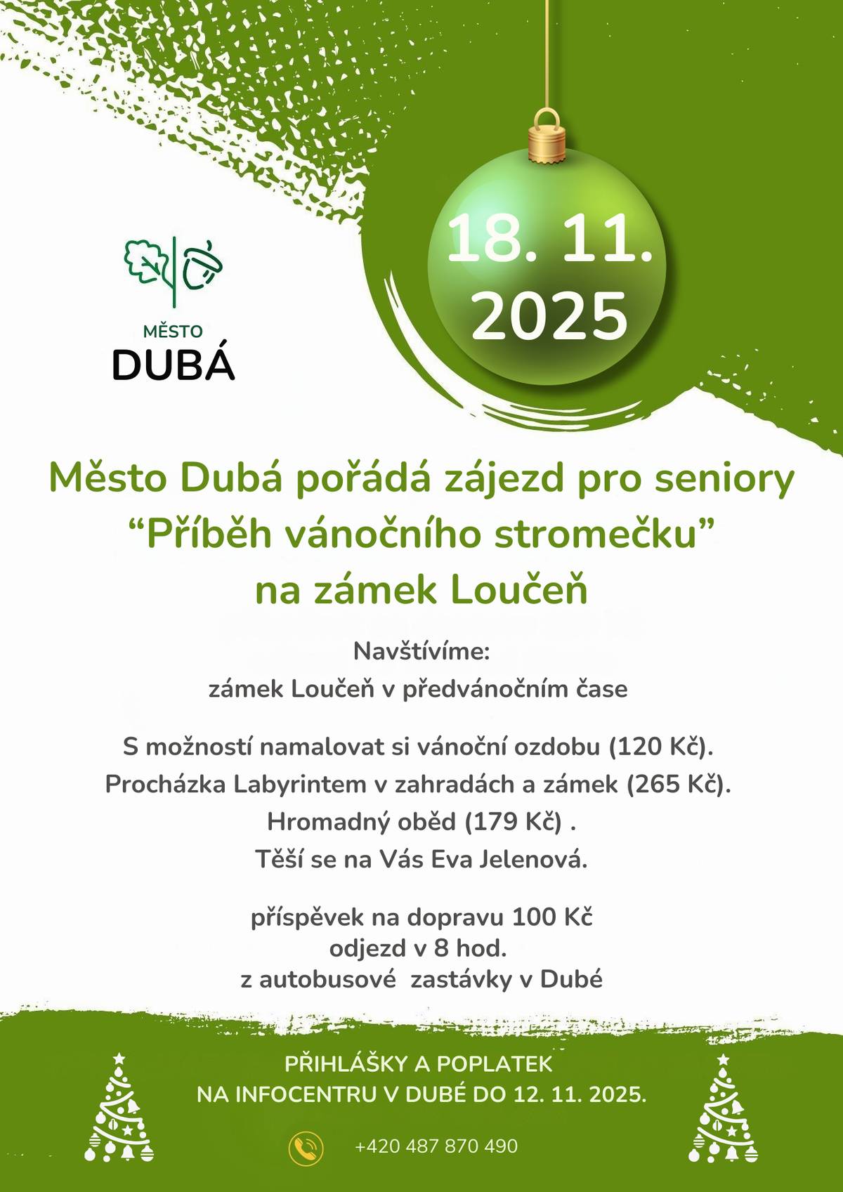 🎄 Zájezd pro seniory – Zámek Loučeň: Příběh vánočního stromečku 🎄 Město Dubá srdečně zve seniory na předvánoční zájezd s názvem „Příběh vánočního stromečku“, který se uskuteční v úterý 18. listopadu 2025 a míří na zámek Loučeň. 🖌️ V rámci programu si budete moci namalovat vlastní vánoční ozdobu (120 Kč), 🌳 projít Labyrint v zámeckých zahradách a zámku (265 Kč), 🍽️ a společně si pochutnat na hromadném obědě (179 Kč). 🚌 Odjezd z autobusové zastávky v Dubé je naplánován na 8:00 hodin. 💰 Příspěvek na dopravu činí 100 Kč. 📍 Přihlášky a platby přijímá Infocentrum Dubá 📞 Tel.: 487 870 490 🗓️ Nejpozději do středy 12. listopadu 2025