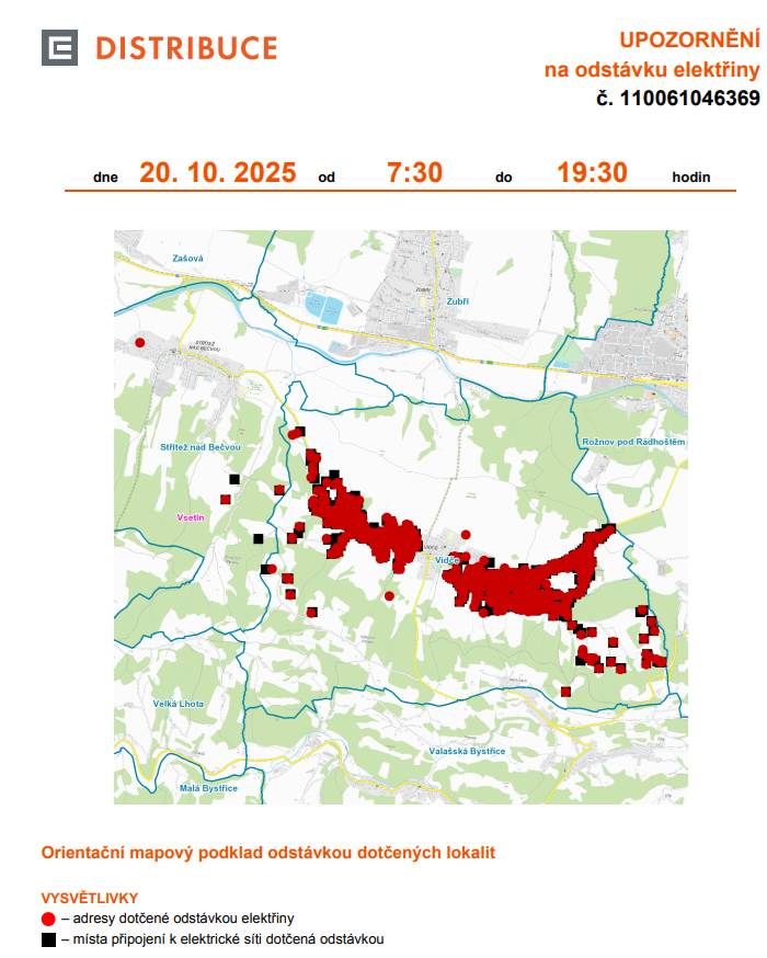 Informujeme občany o plánovaném přerušení dodávky elektrické energie v Rožnově pod Radhoštěm v pondělí 20. října 2025 od 7.30 do 19.30 hodin v těchto lokalitách: Rožnov pod Radhoštěm (okres Vsetín) Videčská: č. p. 2886 Střítež nad Bečvou (okres Vsetín) č. p. 3, 96 č. ev. 26 Vidče (okres Vsetín) č. p. 1-7, 10, 11, 12, 13, 15-20, 22-29, 31-38, 44, 47, 51, 53, 55, 56, 58-63, 65-75, 77, 80-87, 89, 90, 91, 102, 104, 106-113, 115-119, 123, 124, 126, 127, 128, 129, 131, 132, 133, 134, 137, 143-147, 149, 150, 152-160, 162, 166, 167, 168, 169, 171, 172, 177, 178, 179, 180, 183, 184, 185, 187, 189, 190, 191, 194-199, 202, 205, 207, 210, 212-219, 221, 222, 225, 226, 227, 228, 230, 233, 234, 236-241, 243, 244, 245, 248, 249, 250, 253, 254, 255, 256, 258, 259, 260, 261, 264, 265, 266, 267, 269-273, 275, 277, 278, 279, 281, 282, 284, 285, 286, 287, 289-296, 303-309, 312-320, 324, 325, 326, 327, 329-337, 339-345, 348-357, 360, 367, 368, 369, 372, 373, 374, 375, 377-390, 394-399, 402, 403, 405-413, 415-421, 424, 425, 427-431, 433, 434, 435, 437, 438, 440-451, 453-459, 461-468, 470, 472, 473, 475, 476, 477, 479-490, 492-498, 502-509, 512-518, 520, 521, 523, 524, 525, 528-533, 535, 539, 542, 543, 544, 546, 549-560, 562, 565, 566, 567, 568, 571, 573, 575, 576, 579, 580, 581, 582, 584, 586, 587, 588, 592, 594, 597, 598, 600, 601, 603-608, 610, 612, 613, 614, 615, 618, 620, 621, 627, 629, 630, 631, 633, 634, 635, 636, 641, 642, 663, 667 č. ev. 4, 13, 21, 26 kat. území Vidče (kód 781525): parcelní č. 79/3,79/4, 111/2, 132/1, 220/1, 324/1, 339/1, 464/6, 464/15, 470/6, 560/3, 575/2, 681, 745/1, 858/2, 896, 995, 1011/1, 1011/2, 1131, 1198/16, 1488/5, 1490/15, 1493/3, 1493/4, 1493/5, 1560/14, 1576/26, 1626/1, 1634/1, 1778/3, 1796/1, 1887/2, 1943/1, 1944/8, 2807/1, 2826/1, 3090