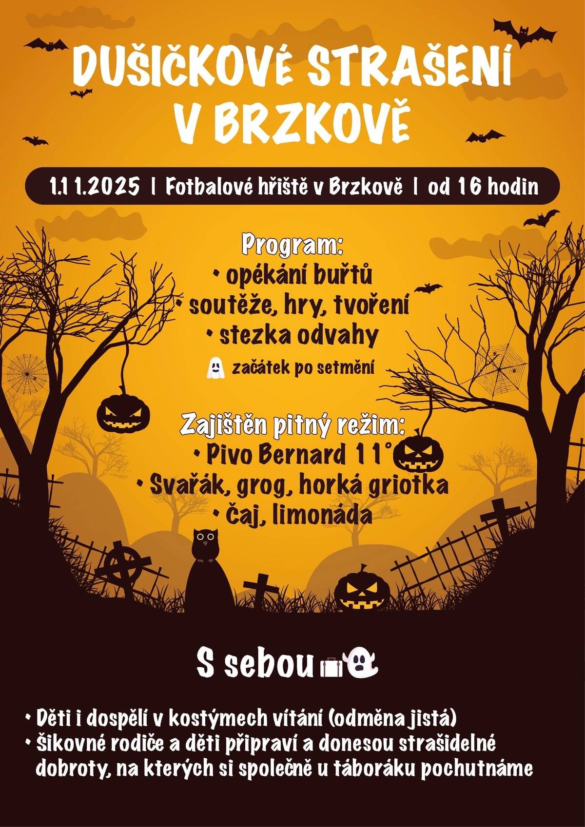 DUŠIČKOVÉ STRAŠENÍ V BRZKOVĚ 1.11.2025 | Fotbalové hřiště v Brzkově | od 16 hodin Program: Program: • opékání buřtů • soutěže, hry, tvoření • stezka odvahy začátek po setmění Zajištěn pitný režim: Zajištěn pitný režim: • Pivo Bernard 11° • Svařák, grog, horká griotka • Čaj, limonáda S sebou • Děti i dospělí v kostýmech vítání (odměna jistá) • Šikovné rodiče a děti připraví a donesou strašidelné dobroty, na kterých si společně u táboráku pochutnáme