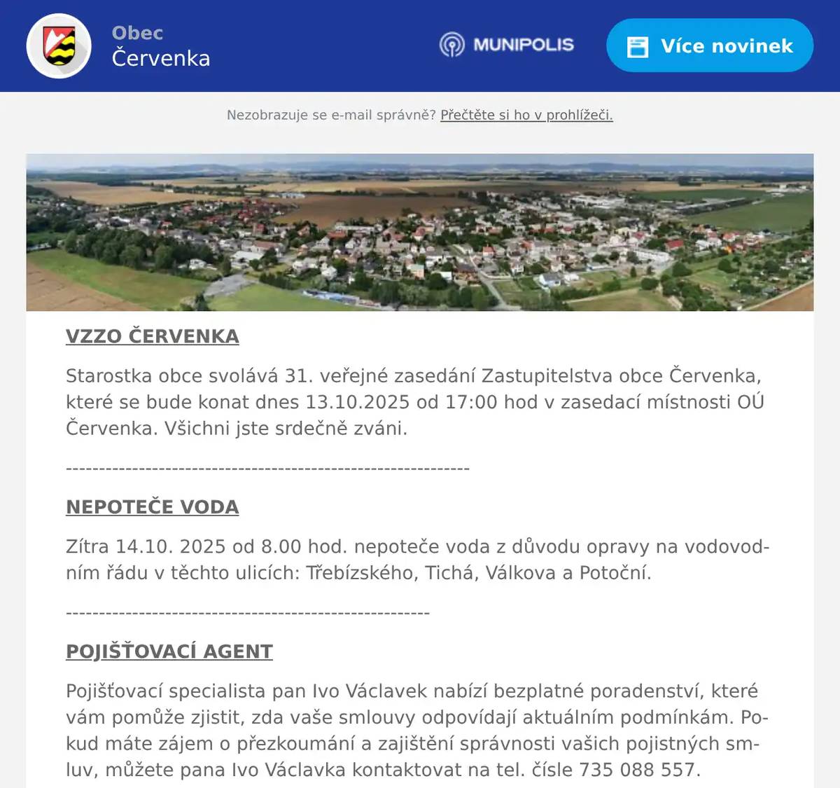VZZO ČERVENKA Starostka obce svolává 31. veřejné zasedání Zastupitelstva obce Červenka, které se bude konat dnes 13.10.2025 od 17:00 hod v zasedací místnosti OÚ Červenka. Všichni jste srdečně zváni. ------------------------------------------------------------- NEPOTEČE VODA Zítra 14.10. 2025 od 8.00 hod. nepoteče voda z důvodu opravy na vodovodním řádu v těchto ulicích: Třebízského, Tichá, Válkova a Potoční. ------------------------------------------------------- POJIŠŤOVACÍ AGENT Pojišťovací specialista pan Ivo Václavek nabízí bezplatné poradenství, které vám pomůže zjistit, zda vaše smlouvy odpovídají aktuálním podmínkám. Pokud máte zájem o přezkoumání a zajištění správnosti vašich pojistných smluv, můžete pana Ivo Václavka kontaktovat na tel. čísle 735 088 557. ----------------------------------------------- MYSLIVECKÝ SPOLEK DOUBRAVA Myslivecký spolek Doubrava pořádá v sobotu 18. října při příležitosti konání lesních zkoušek loveckých psů poslední letošní veřejnou akci na své myslivecké chatě Doubravě. Akce začíná od 10:00 hodin. a v jejím průběhu bude zajištěno tradiční občerstvení. Myslivci děkují všem věrným účastníkům za účast na letošních akcích a těší se na setkání s vámi i tuto sobotu. 