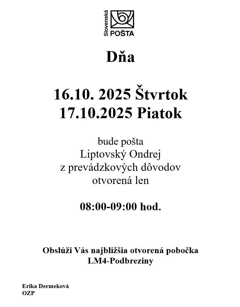 V dňoch 16.10.2025 (štvrtok) a 17.10.2025 (piatok) bude Slovenská pošta Liptovský Ondrej z prevádzkových dôvodov  otvorená len od 08:00 do 09:00 hod.    Obslúži Vás najbližšia otvorená pobočka LM4-Podbreziny.