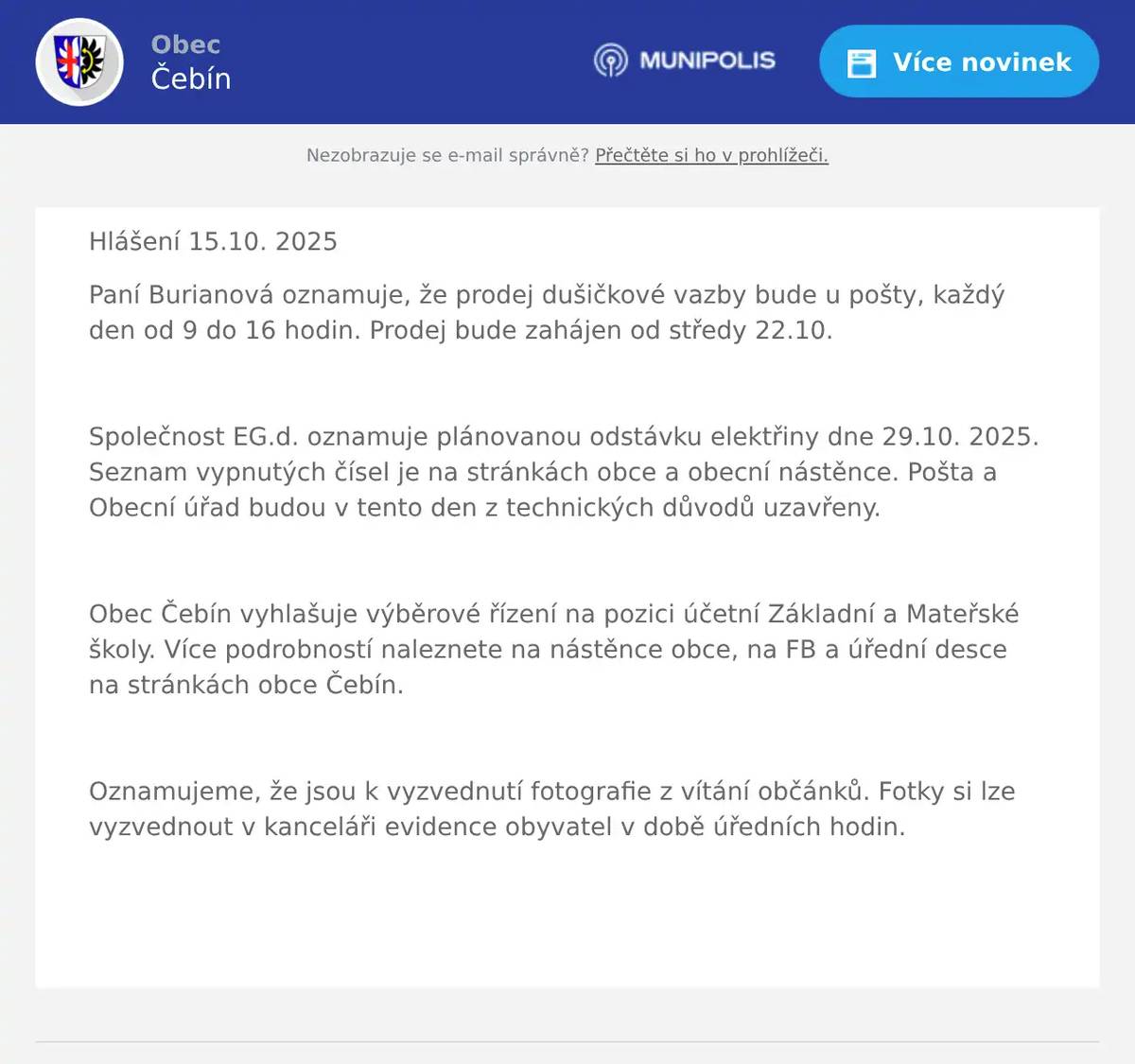 Hlášení 15.10. 2025 Paní Burianová oznamuje, že prodej dušičkové vazby bude u pošty, každý den od 9 do 16 hodin. Prodej bude zahájen od středy 22.10.  Společnost EG.d. oznamuje plánovanou odstávku elektřiny dne 29.10. 2025. Seznam vypnutých čísel je na stránkách obce a obecní nástěnce. Pošta a Obecní úřad budou v tento den z technických důvodů uzavřeny.  Obec Čebín vyhlašuje výběrové řízení na pozici účetní Základní a Mateřské školy. Více podrobností naleznete na nástěnce obce, na FB a úřední desce na stránkách obce Čebín.  Oznamujeme, že jsou k vyzvednutí fotografie z vítání občánků. Fotky si lze vyzvednout v kanceláři evidence obyvatel v době úředních hodin.  