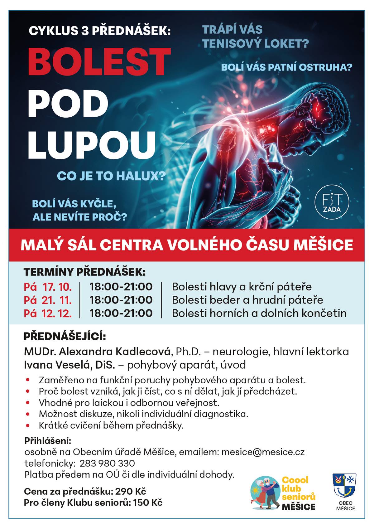 Přicházíme s jedinečnou možností, jak se na naši bolest podívat optikou klinické neuroložky, tedy ZBLÍZKA. Cyklus tří interaktivních seminářů pomůže lépe porozumět našemu pohybovému aparátu, příčinám vzniku nejrůznějších bolestí, projevům a signálům, ale hlavně procesu léčby bolesti a její prevenci. Nebude chybět zábavné pojetí, radost z poznávání vlastního těla a pocitu, že jsme správci svého organismu, a zdraví tedy máme pouze ve svých dlaních. Kdy? ▶ 17. října Bolesti HLAVY A KRČNÍ PÁTEŘE ▶ 21. listopadu Bolesti BEDER A HRUDNÍ PÁTEŘE ▶ 12. prosince Bolesti HORNÍCH A DOLNÍCH KONČETIN Kde? Malý sál Centra volného času, vždy od 18.00 do 21.00. Za kolik? 290 Kč za jeden seminář, pro členy CKS 150 Kč. Přihlašování na OÚ Měšice, platba předem na OÚ či dle individuální dohody.