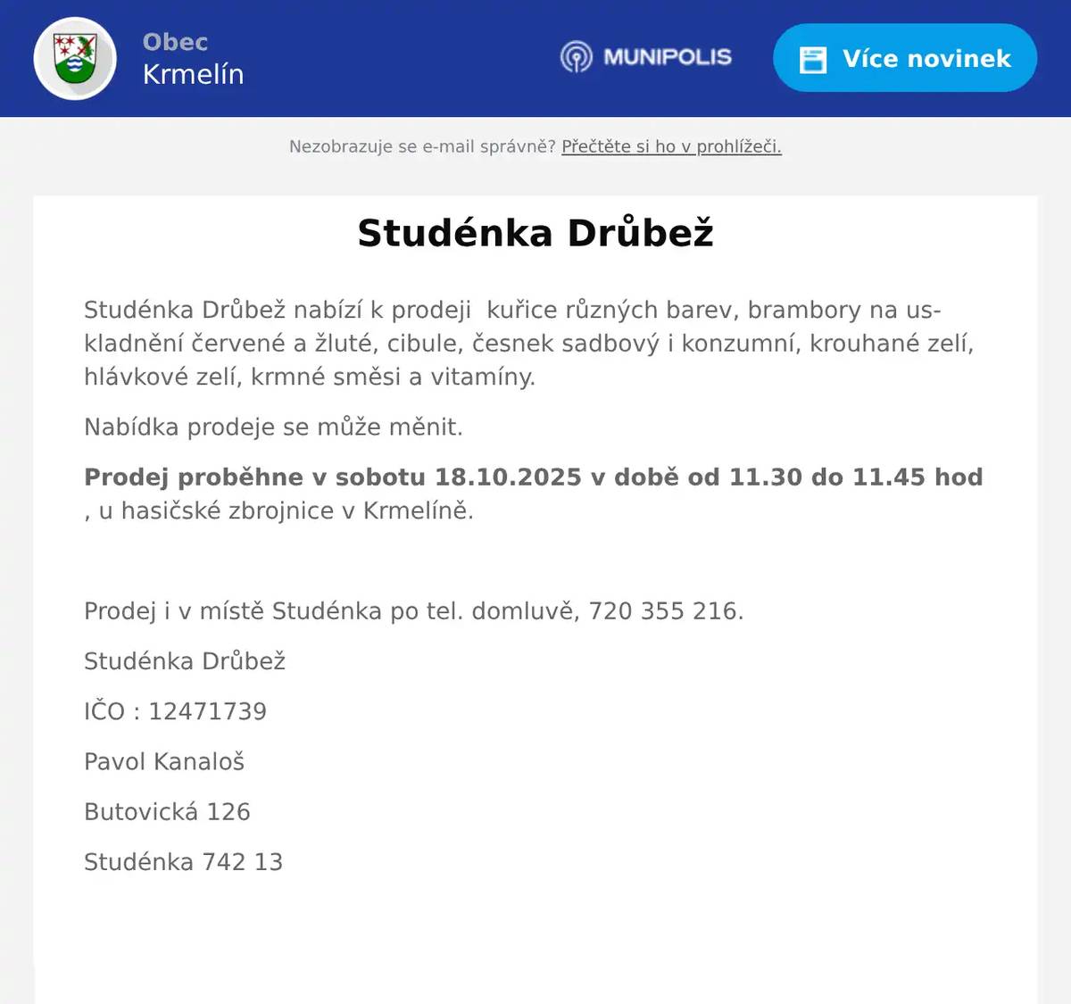 Studénka Drůbež nabízí k prodeji  kuřice různých barev, brambory na uskladnění červené a žluté, cibule, česnek sadbový i konzumní, krouhané zelí, hlávkové zelí, krmné směsi a vitamíny. Nabídka prodeje se může měnit. Prodej proběhne v sobotu 18.10.2025 v době od 11.30 do 11.45 hod , u hasičské zbrojnice v Krmelíně.  Prodej i v místě Studénka po tel. domluvě, 720 355 216. Studénka Drůbež IČO : 12471739 Pavol Kanaloš Butovická 126 Studénka 742 13 