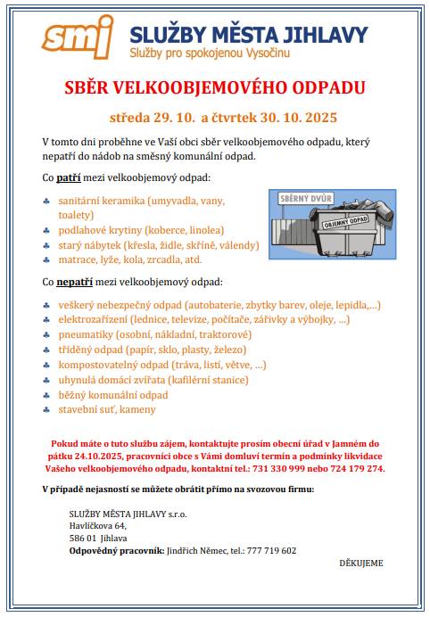 SBĚR VELKOOBJEMOVÉHO ODPADU  středa 29. 10. a čtvrtek 30. 10. 2025  V tomto dni proběhne ve Vaší obci sběr velkoobjemového odpadu, který nepatří do nádob na směsný komunální odpad.    Pokud máte o tuto službu zájem, kontaktujte prosím obecní úřad v Jamném do pátku 24.10.2025, pracovníci obce s Vámi domluví termín a podmínky likvidace Vašeho velkoobjemového odpadu, kontaktní tel.: 731 330 999 nebo 724 179 274.