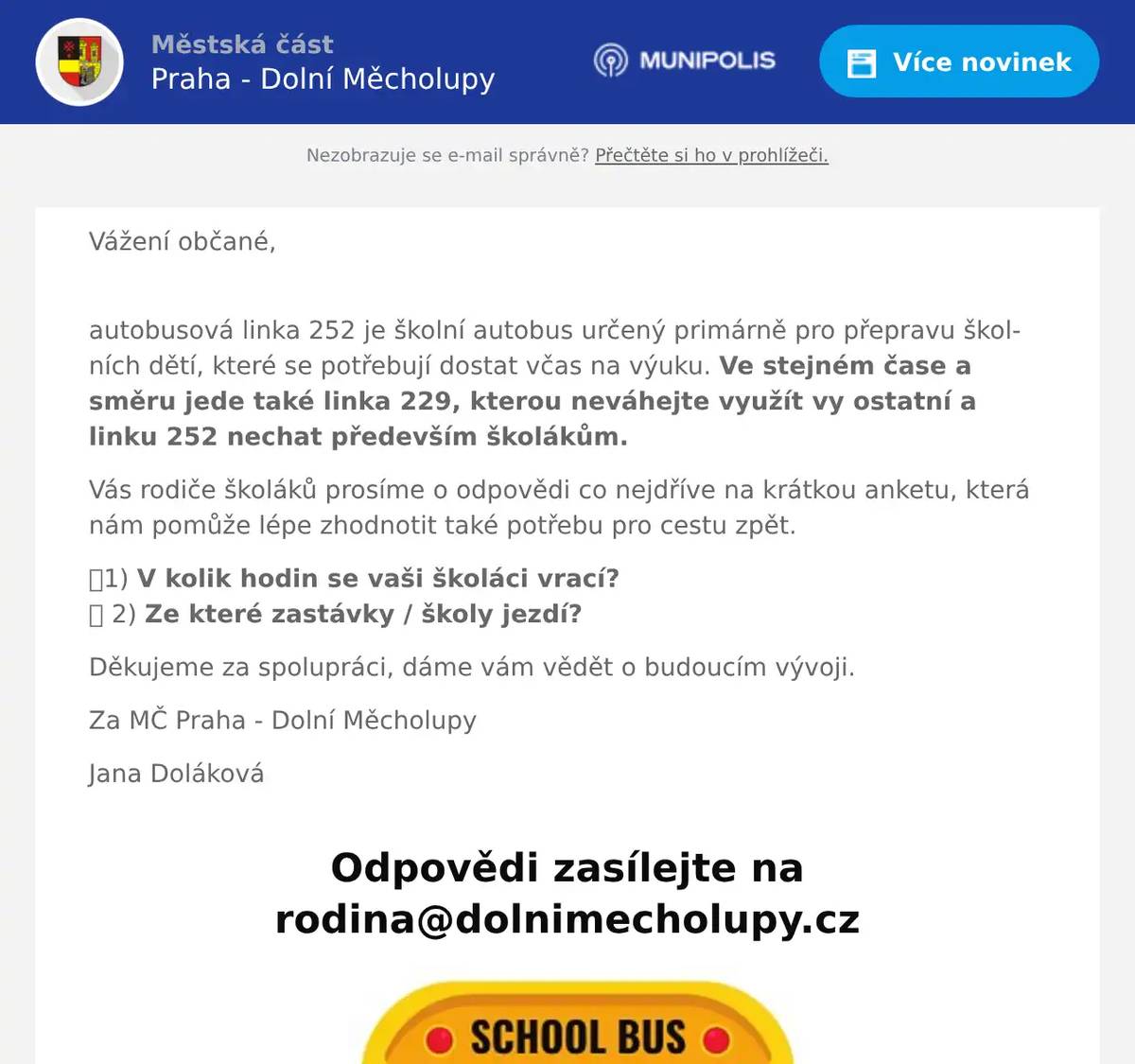 Vážení občané, autobusová linka 252 je školní autobus určený primárně pro přepravu školních dětí, které se potřebují dostat včas na výuku. Ve stejném čase a směru jede také linka 229, kterou neváhejte využít vy ostatní a linku 252 nechat především školákům. Vás rodiče školáků prosíme o odpovědi co nejdříve na krátkou anketu, která nám pomůže lépe zhodnotit také potřebu pro cestu zpět. 👉1) V kolik hodin se vaši školáci vrací? 👉 2) Ze které zastávky / školy jezdí? Děkujeme za spolupráci, dáme vám vědět o budoucím vývoji. Za MČ Praha - Dolní Měcholupy Jana Doláková