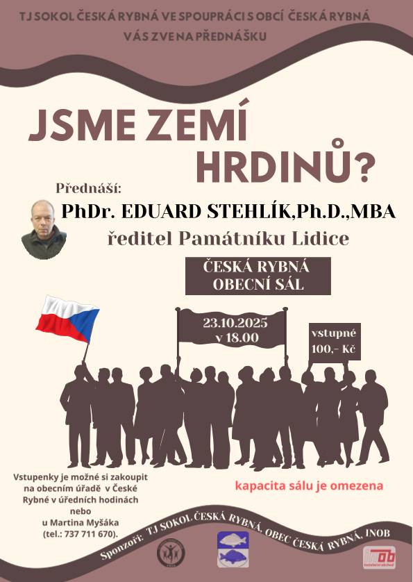 TJ Sokol Česká Rybná ve spolupráci s obcí Vás zve na přednášku JSME ZEMÍ HRDINŮ? Přednáší: PhDr. EDUARD STEHLÍK,Ph.D.,MBA ředitel Památníku Lidice. 23.10.2025 v 18:00 hodin, vstupné 100,-Kč. Vstupenky je možné si zakoupit na obecním úřadě v České Rybné nebo u Martina Myšáka tel.: 737711670. Kapacita sálu omezena.