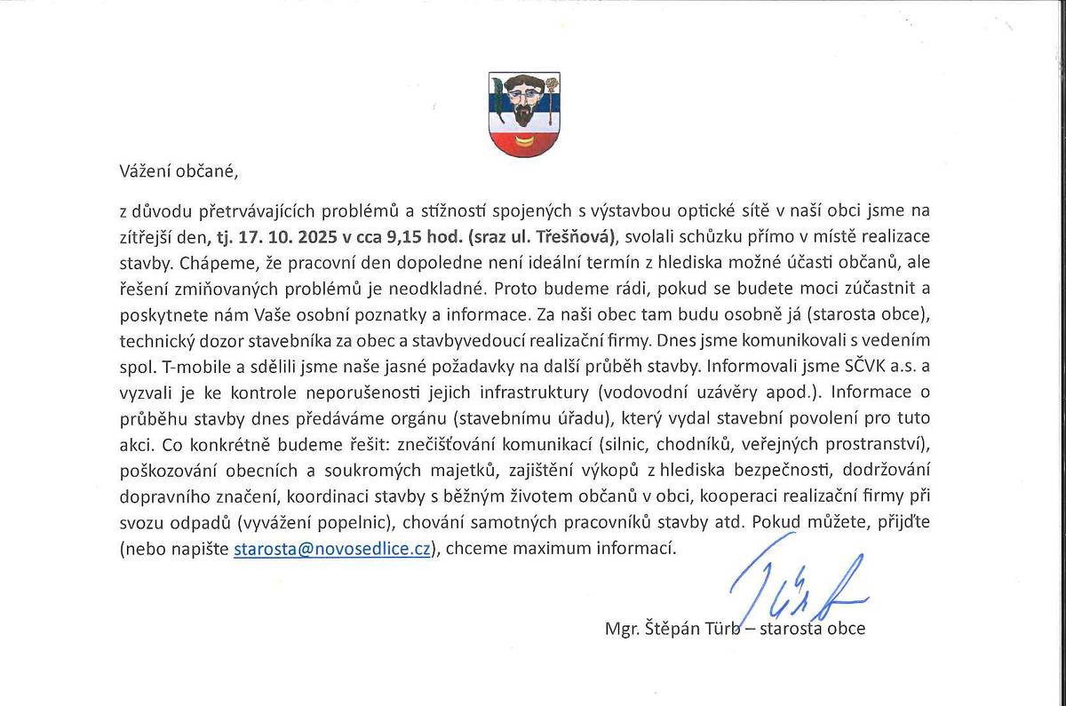 Vážení občané, z důvodu přetrvávajících problémů a stížností spojených s výstavbou optické sítě v naší obci jsme na zítřejší den, tj. 17. 10. 2025 v cca 9,15 hod. (sraz ul. Třešňová), svolali schůzku přímo v místě realizace stavby. Chápeme, že pracovní den dopoledne není ideální termín z hlediska možné účasti občanů, ale řešení zmiňovaných problémů je neodkladné. Proto budeme rádi, pokud se budete moci zúčastnit a poskytnete nám Vaše osobní poznatky a informace. Za naši obec tam budu osobně já (starosta obce), technický dozor stavebníka za obec a stavbyvedoucí realizační firmy. Dnes jsme komunikovali s vedením spol. T-mobile a sdělili jsme naše jasné požadavky na další průběh stavby. Informovali jsme SČVK a.s. a vyzvali je ke kontrole neporušenosti jejich infrastruktury (vodovodní uzávěry apod.). Informace o průběhu stavby dnes předáváme orgánu (stavebnímu úřadu), který vydal stavební povolení pro tuto akci. Co konkrétně budeme řešit: znečišťování komunikací (silnic, chodníků, veřejných prostranství), poškozování obecních a soukromých majetků, zajištění výkopů z hlediska bezpečnosti, dodržování dopravního značení, koordinaci stavby s běžným životem občanů v obci, kooperaci realizační firmy při svozu odpadů (vyvážení popelnic), chování samotných pracovníků stavby atd. Pokud můžete, přijďte (nebo napište starosta@novosedlice.cz), chceme maximum informací.                                                                                                                                                                                                                             Mgr. Štěpán Türb – starosta obce